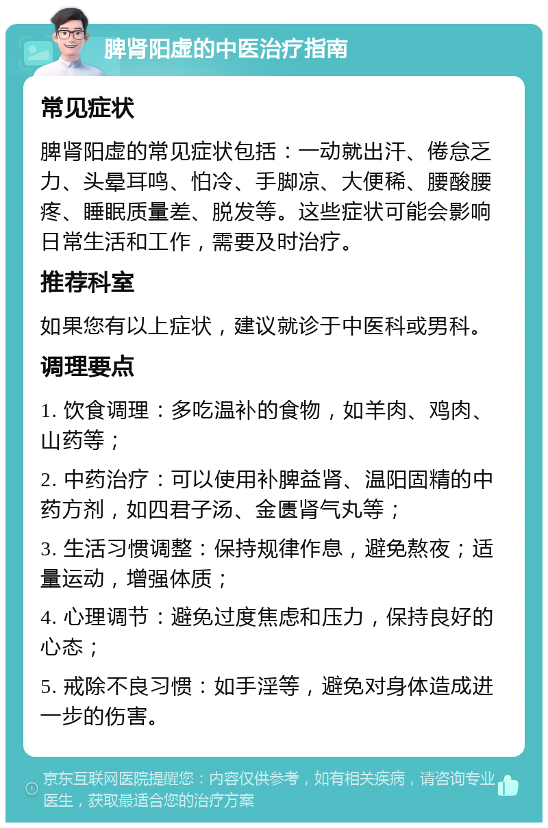 脾肾阳虚的中医治疗指南 常见症状 脾肾阳虚的常见症状包括：一动就出汗、倦怠乏力、头晕耳鸣、怕冷、手脚凉、大便稀、腰酸腰疼、睡眠质量差、脱发等。这些症状可能会影响日常生活和工作，需要及时治疗。 推荐科室 如果您有以上症状，建议就诊于中医科或男科。 调理要点 1. 饮食调理：多吃温补的食物，如羊肉、鸡肉、山药等； 2. 中药治疗：可以使用补脾益肾、温阳固精的中药方剂，如四君子汤、金匮肾气丸等； 3. 生活习惯调整：保持规律作息，避免熬夜；适量运动，增强体质； 4. 心理调节：避免过度焦虑和压力，保持良好的心态； 5. 戒除不良习惯：如手淫等，避免对身体造成进一步的伤害。