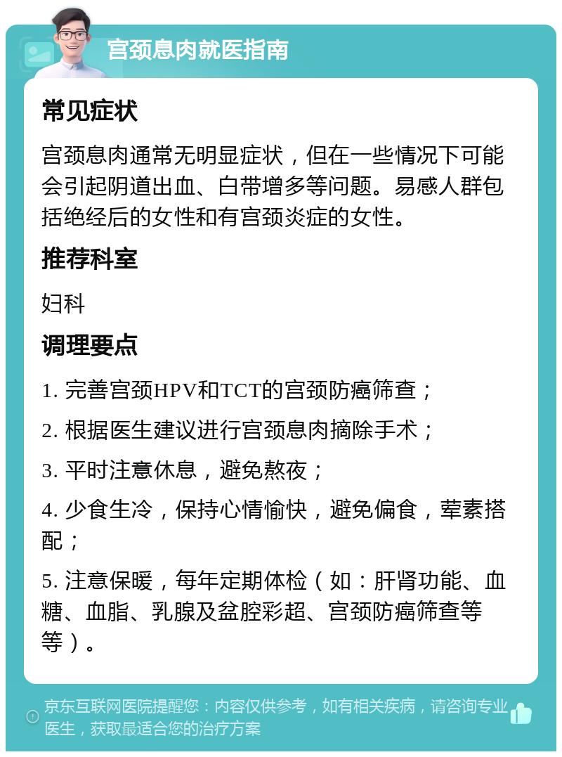 宫颈息肉就医指南 常见症状 宫颈息肉通常无明显症状，但在一些情况下可能会引起阴道出血、白带增多等问题。易感人群包括绝经后的女性和有宫颈炎症的女性。 推荐科室 妇科 调理要点 1. 完善宫颈HPV和TCT的宫颈防癌筛查； 2. 根据医生建议进行宫颈息肉摘除手术； 3. 平时注意休息，避免熬夜； 4. 少食生冷，保持心情愉快，避免偏食，荤素搭配； 5. 注意保暖，每年定期体检（如：肝肾功能、血糖、血脂、乳腺及盆腔彩超、宫颈防癌筛查等等）。