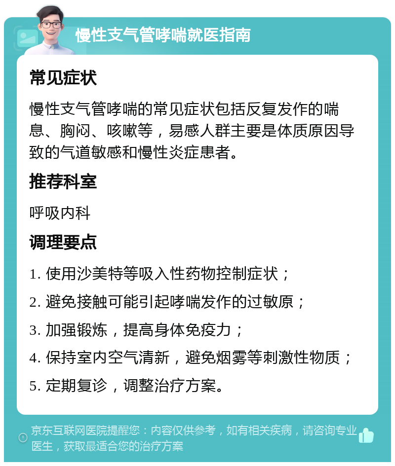 慢性支气管哮喘就医指南 常见症状 慢性支气管哮喘的常见症状包括反复发作的喘息、胸闷、咳嗽等，易感人群主要是体质原因导致的气道敏感和慢性炎症患者。 推荐科室 呼吸内科 调理要点 1. 使用沙美特等吸入性药物控制症状； 2. 避免接触可能引起哮喘发作的过敏原； 3. 加强锻炼，提高身体免疫力； 4. 保持室内空气清新，避免烟雾等刺激性物质； 5. 定期复诊，调整治疗方案。