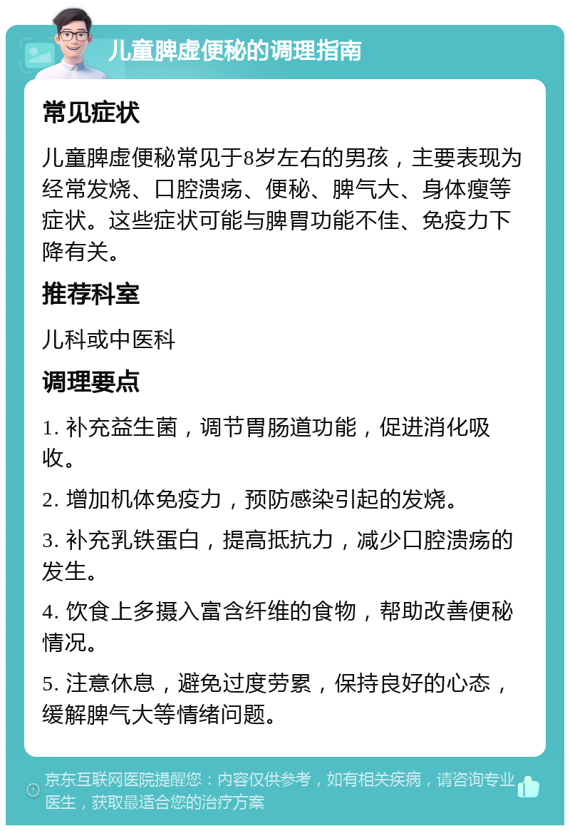 儿童脾虚便秘的调理指南 常见症状 儿童脾虚便秘常见于8岁左右的男孩，主要表现为经常发烧、口腔溃疡、便秘、脾气大、身体瘦等症状。这些症状可能与脾胃功能不佳、免疫力下降有关。 推荐科室 儿科或中医科 调理要点 1. 补充益生菌，调节胃肠道功能，促进消化吸收。 2. 增加机体免疫力，预防感染引起的发烧。 3. 补充乳铁蛋白，提高抵抗力，减少口腔溃疡的发生。 4. 饮食上多摄入富含纤维的食物，帮助改善便秘情况。 5. 注意休息，避免过度劳累，保持良好的心态，缓解脾气大等情绪问题。