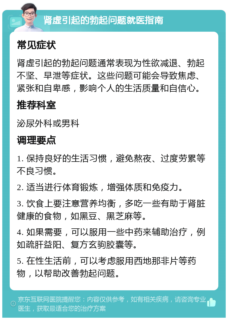 肾虚引起的勃起问题就医指南 常见症状 肾虚引起的勃起问题通常表现为性欲减退、勃起不坚、早泄等症状。这些问题可能会导致焦虑、紧张和自卑感，影响个人的生活质量和自信心。 推荐科室 泌尿外科或男科 调理要点 1. 保持良好的生活习惯，避免熬夜、过度劳累等不良习惯。 2. 适当进行体育锻炼，增强体质和免疫力。 3. 饮食上要注意营养均衡，多吃一些有助于肾脏健康的食物，如黑豆、黑芝麻等。 4. 如果需要，可以服用一些中药来辅助治疗，例如疏肝益阳、复方玄驹胶囊等。 5. 在性生活前，可以考虑服用西地那非片等药物，以帮助改善勃起问题。