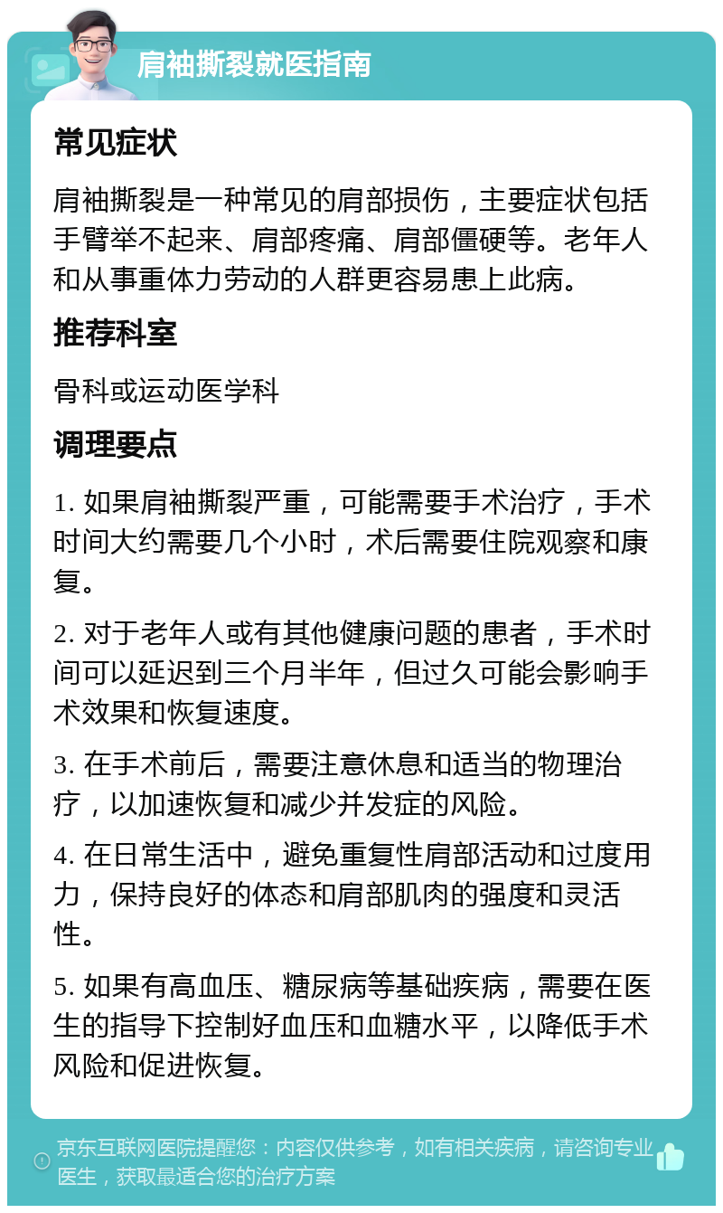 肩袖撕裂就医指南 常见症状 肩袖撕裂是一种常见的肩部损伤，主要症状包括手臂举不起来、肩部疼痛、肩部僵硬等。老年人和从事重体力劳动的人群更容易患上此病。 推荐科室 骨科或运动医学科 调理要点 1. 如果肩袖撕裂严重，可能需要手术治疗，手术时间大约需要几个小时，术后需要住院观察和康复。 2. 对于老年人或有其他健康问题的患者，手术时间可以延迟到三个月半年，但过久可能会影响手术效果和恢复速度。 3. 在手术前后，需要注意休息和适当的物理治疗，以加速恢复和减少并发症的风险。 4. 在日常生活中，避免重复性肩部活动和过度用力，保持良好的体态和肩部肌肉的强度和灵活性。 5. 如果有高血压、糖尿病等基础疾病，需要在医生的指导下控制好血压和血糖水平，以降低手术风险和促进恢复。