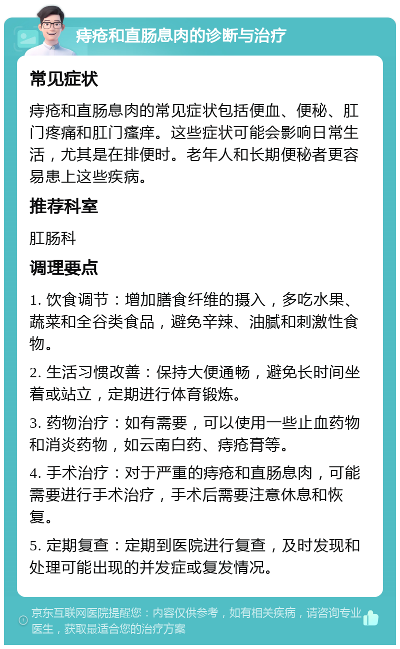 痔疮和直肠息肉的诊断与治疗 常见症状 痔疮和直肠息肉的常见症状包括便血、便秘、肛门疼痛和肛门瘙痒。这些症状可能会影响日常生活，尤其是在排便时。老年人和长期便秘者更容易患上这些疾病。 推荐科室 肛肠科 调理要点 1. 饮食调节：增加膳食纤维的摄入，多吃水果、蔬菜和全谷类食品，避免辛辣、油腻和刺激性食物。 2. 生活习惯改善：保持大便通畅，避免长时间坐着或站立，定期进行体育锻炼。 3. 药物治疗：如有需要，可以使用一些止血药物和消炎药物，如云南白药、痔疮膏等。 4. 手术治疗：对于严重的痔疮和直肠息肉，可能需要进行手术治疗，手术后需要注意休息和恢复。 5. 定期复查：定期到医院进行复查，及时发现和处理可能出现的并发症或复发情况。