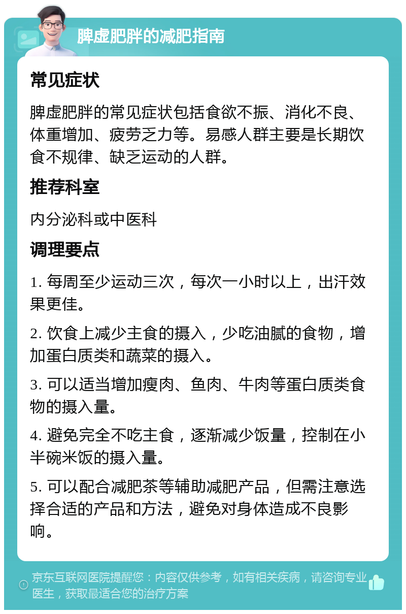 脾虚肥胖的减肥指南 常见症状 脾虚肥胖的常见症状包括食欲不振、消化不良、体重增加、疲劳乏力等。易感人群主要是长期饮食不规律、缺乏运动的人群。 推荐科室 内分泌科或中医科 调理要点 1. 每周至少运动三次，每次一小时以上，出汗效果更佳。 2. 饮食上减少主食的摄入，少吃油腻的食物，增加蛋白质类和蔬菜的摄入。 3. 可以适当增加瘦肉、鱼肉、牛肉等蛋白质类食物的摄入量。 4. 避免完全不吃主食，逐渐减少饭量，控制在小半碗米饭的摄入量。 5. 可以配合减肥茶等辅助减肥产品，但需注意选择合适的产品和方法，避免对身体造成不良影响。