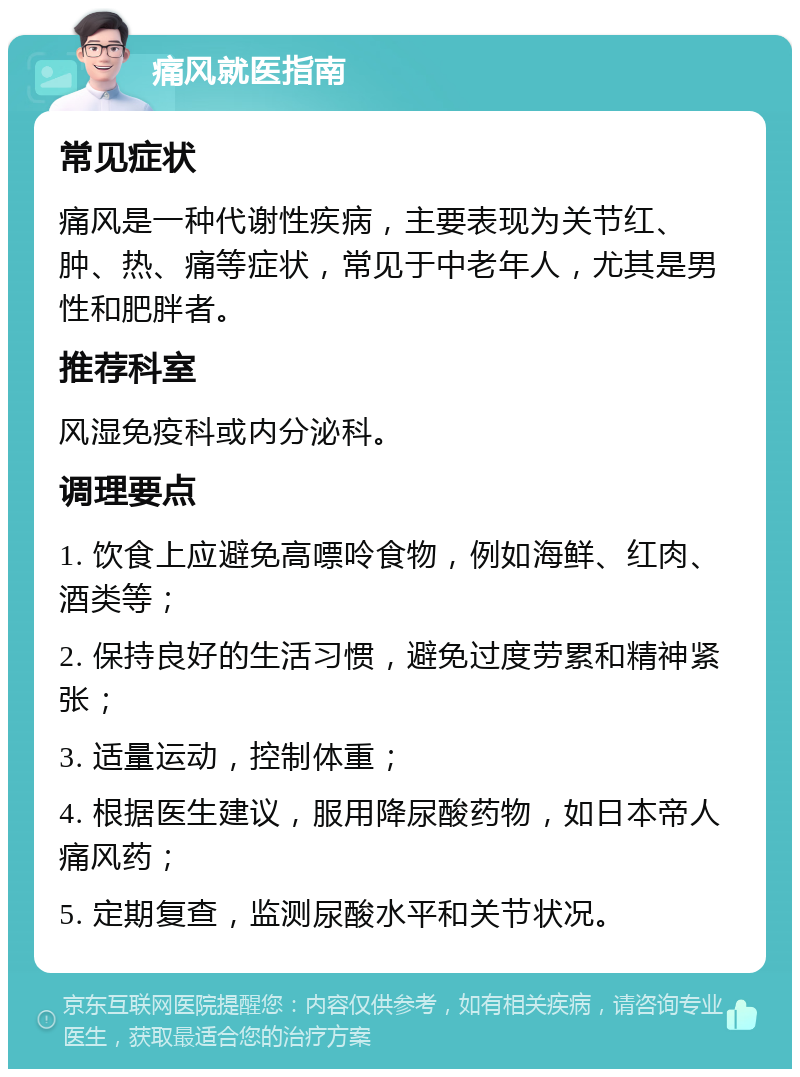 痛风就医指南 常见症状 痛风是一种代谢性疾病，主要表现为关节红、肿、热、痛等症状，常见于中老年人，尤其是男性和肥胖者。 推荐科室 风湿免疫科或内分泌科。 调理要点 1. 饮食上应避免高嘌呤食物，例如海鲜、红肉、酒类等； 2. 保持良好的生活习惯，避免过度劳累和精神紧张； 3. 适量运动，控制体重； 4. 根据医生建议，服用降尿酸药物，如日本帝人痛风药； 5. 定期复查，监测尿酸水平和关节状况。