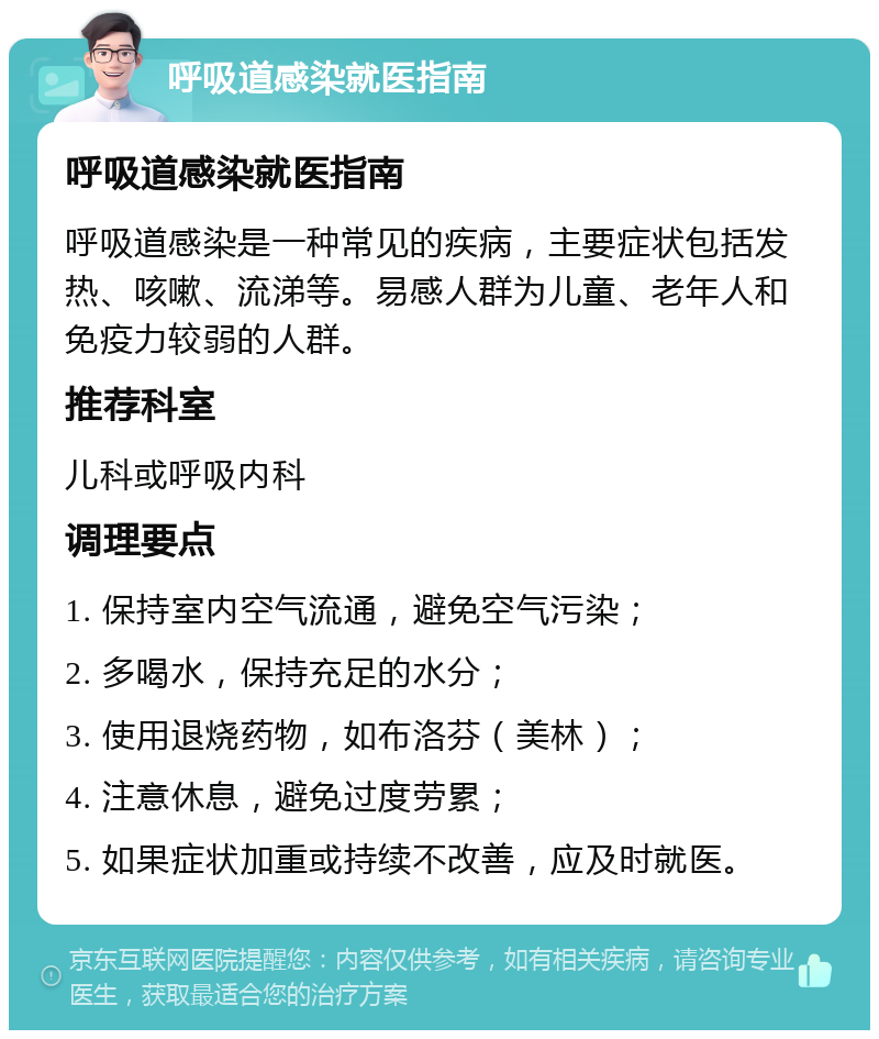 呼吸道感染就医指南 呼吸道感染就医指南 呼吸道感染是一种常见的疾病，主要症状包括发热、咳嗽、流涕等。易感人群为儿童、老年人和免疫力较弱的人群。 推荐科室 儿科或呼吸内科 调理要点 1. 保持室内空气流通，避免空气污染； 2. 多喝水，保持充足的水分； 3. 使用退烧药物，如布洛芬（美林）； 4. 注意休息，避免过度劳累； 5. 如果症状加重或持续不改善，应及时就医。