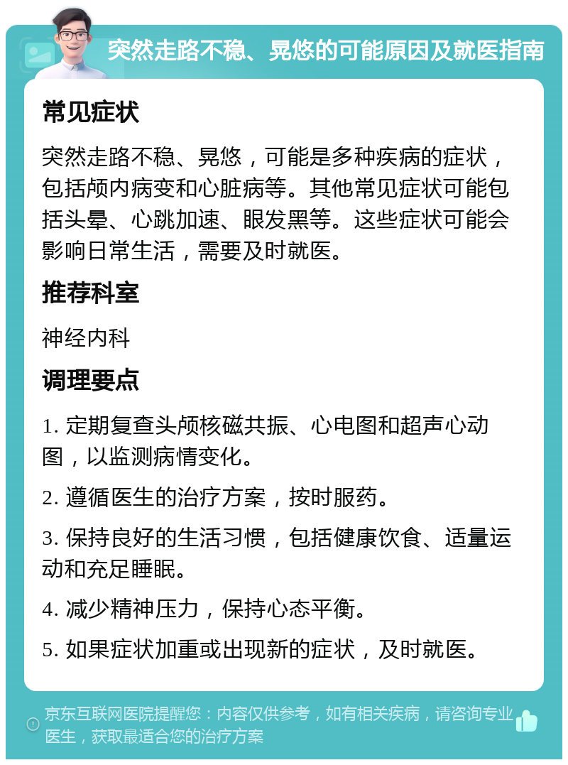 突然走路不稳、晃悠的可能原因及就医指南 常见症状 突然走路不稳、晃悠，可能是多种疾病的症状，包括颅内病变和心脏病等。其他常见症状可能包括头晕、心跳加速、眼发黑等。这些症状可能会影响日常生活，需要及时就医。 推荐科室 神经内科 调理要点 1. 定期复查头颅核磁共振、心电图和超声心动图，以监测病情变化。 2. 遵循医生的治疗方案，按时服药。 3. 保持良好的生活习惯，包括健康饮食、适量运动和充足睡眠。 4. 减少精神压力，保持心态平衡。 5. 如果症状加重或出现新的症状，及时就医。