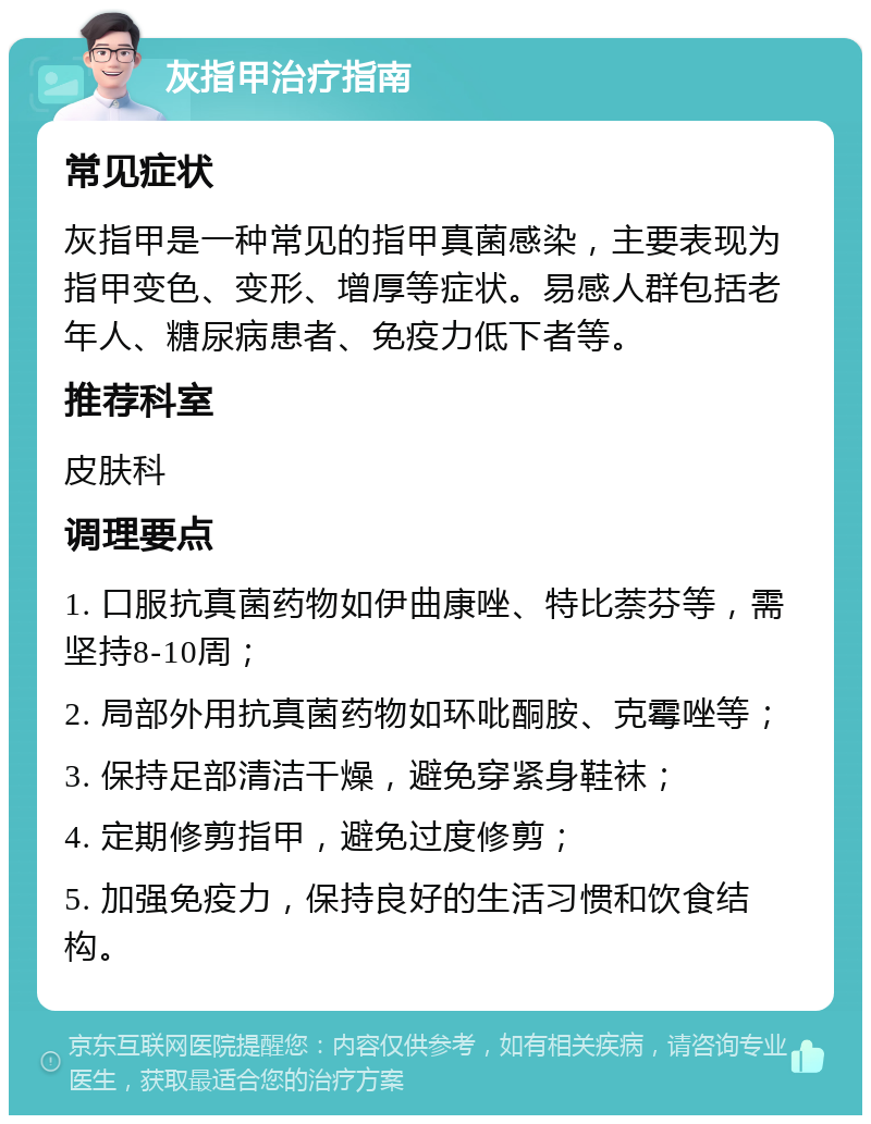 灰指甲治疗指南 常见症状 灰指甲是一种常见的指甲真菌感染，主要表现为指甲变色、变形、增厚等症状。易感人群包括老年人、糖尿病患者、免疫力低下者等。 推荐科室 皮肤科 调理要点 1. 口服抗真菌药物如伊曲康唑、特比萘芬等，需坚持8-10周； 2. 局部外用抗真菌药物如环吡酮胺、克霉唑等； 3. 保持足部清洁干燥，避免穿紧身鞋袜； 4. 定期修剪指甲，避免过度修剪； 5. 加强免疫力，保持良好的生活习惯和饮食结构。