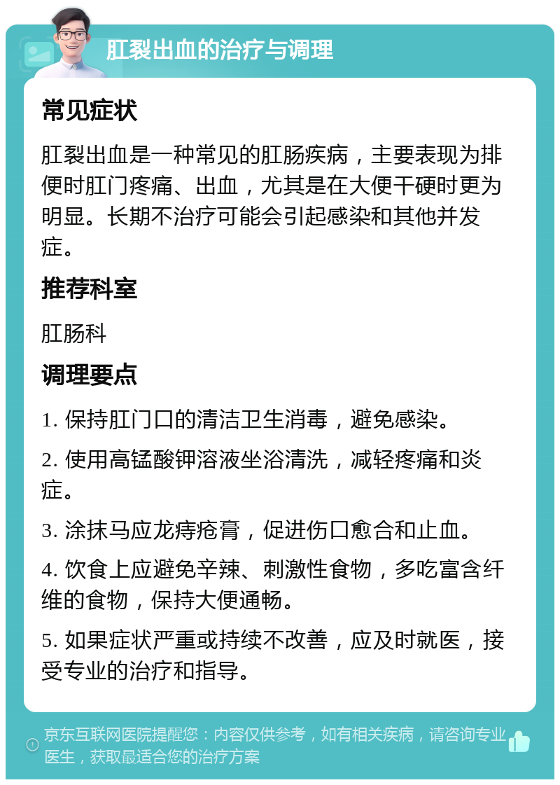 肛裂出血的治疗与调理 常见症状 肛裂出血是一种常见的肛肠疾病，主要表现为排便时肛门疼痛、出血，尤其是在大便干硬时更为明显。长期不治疗可能会引起感染和其他并发症。 推荐科室 肛肠科 调理要点 1. 保持肛门口的清洁卫生消毒，避免感染。 2. 使用高锰酸钾溶液坐浴清洗，减轻疼痛和炎症。 3. 涂抹马应龙痔疮膏，促进伤口愈合和止血。 4. 饮食上应避免辛辣、刺激性食物，多吃富含纤维的食物，保持大便通畅。 5. 如果症状严重或持续不改善，应及时就医，接受专业的治疗和指导。