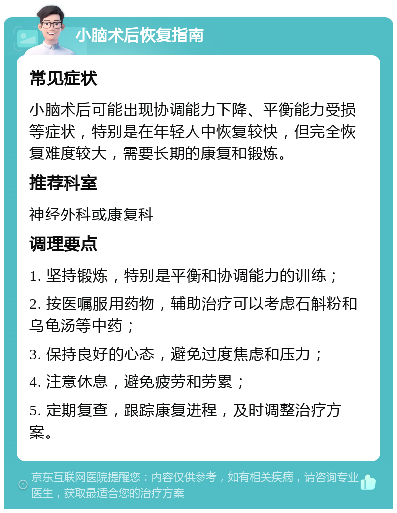 小脑术后恢复指南 常见症状 小脑术后可能出现协调能力下降、平衡能力受损等症状，特别是在年轻人中恢复较快，但完全恢复难度较大，需要长期的康复和锻炼。 推荐科室 神经外科或康复科 调理要点 1. 坚持锻炼，特别是平衡和协调能力的训练； 2. 按医嘱服用药物，辅助治疗可以考虑石斛粉和乌龟汤等中药； 3. 保持良好的心态，避免过度焦虑和压力； 4. 注意休息，避免疲劳和劳累； 5. 定期复查，跟踪康复进程，及时调整治疗方案。