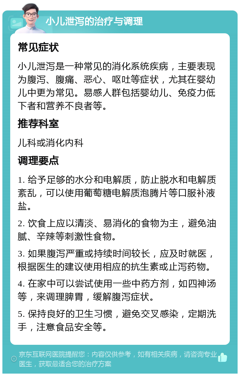 小儿泄泻的治疗与调理 常见症状 小儿泄泻是一种常见的消化系统疾病，主要表现为腹泻、腹痛、恶心、呕吐等症状，尤其在婴幼儿中更为常见。易感人群包括婴幼儿、免疫力低下者和营养不良者等。 推荐科室 儿科或消化内科 调理要点 1. 给予足够的水分和电解质，防止脱水和电解质紊乱，可以使用葡萄糖电解质泡腾片等口服补液盐。 2. 饮食上应以清淡、易消化的食物为主，避免油腻、辛辣等刺激性食物。 3. 如果腹泻严重或持续时间较长，应及时就医，根据医生的建议使用相应的抗生素或止泻药物。 4. 在家中可以尝试使用一些中药方剂，如四神汤等，来调理脾胃，缓解腹泻症状。 5. 保持良好的卫生习惯，避免交叉感染，定期洗手，注意食品安全等。