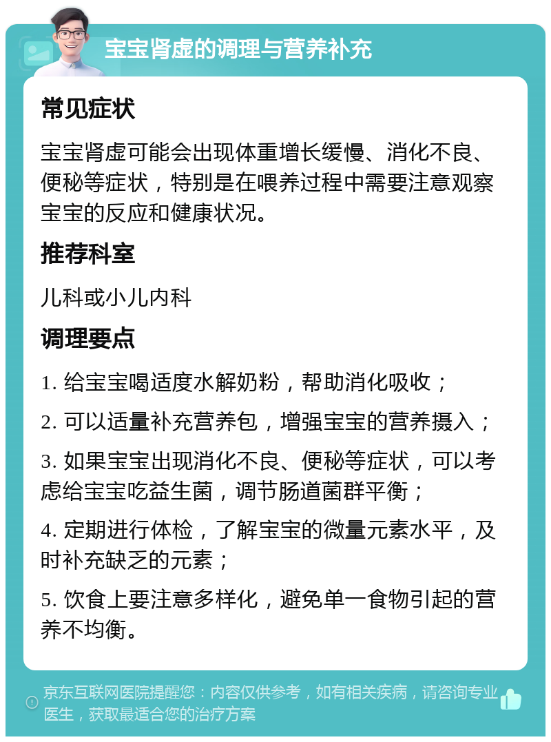 宝宝肾虚的调理与营养补充 常见症状 宝宝肾虚可能会出现体重增长缓慢、消化不良、便秘等症状，特别是在喂养过程中需要注意观察宝宝的反应和健康状况。 推荐科室 儿科或小儿内科 调理要点 1. 给宝宝喝适度水解奶粉，帮助消化吸收； 2. 可以适量补充营养包，增强宝宝的营养摄入； 3. 如果宝宝出现消化不良、便秘等症状，可以考虑给宝宝吃益生菌，调节肠道菌群平衡； 4. 定期进行体检，了解宝宝的微量元素水平，及时补充缺乏的元素； 5. 饮食上要注意多样化，避免单一食物引起的营养不均衡。