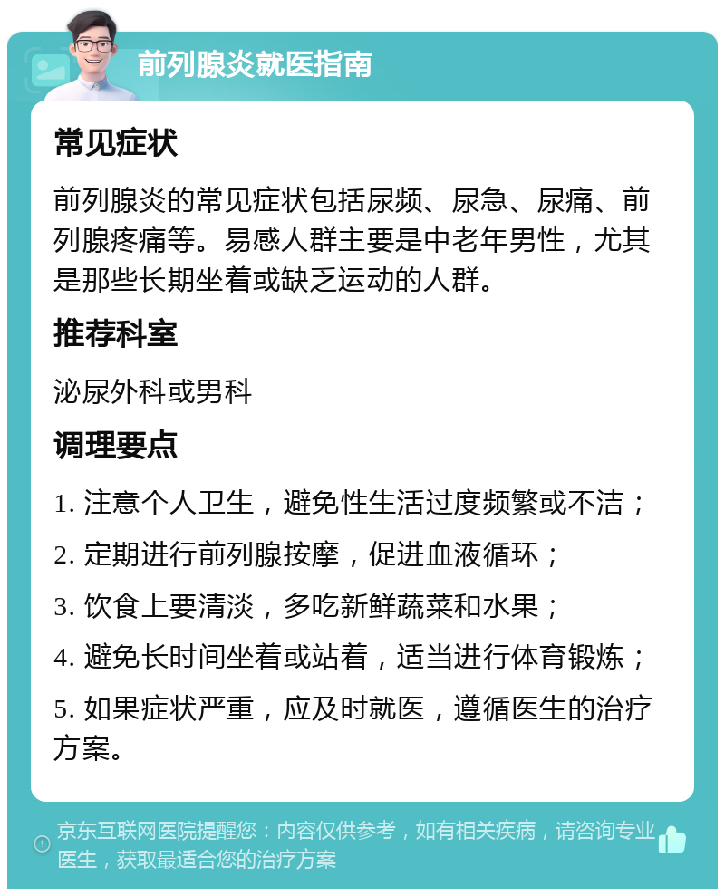 前列腺炎就医指南 常见症状 前列腺炎的常见症状包括尿频、尿急、尿痛、前列腺疼痛等。易感人群主要是中老年男性，尤其是那些长期坐着或缺乏运动的人群。 推荐科室 泌尿外科或男科 调理要点 1. 注意个人卫生，避免性生活过度频繁或不洁； 2. 定期进行前列腺按摩，促进血液循环； 3. 饮食上要清淡，多吃新鲜蔬菜和水果； 4. 避免长时间坐着或站着，适当进行体育锻炼； 5. 如果症状严重，应及时就医，遵循医生的治疗方案。