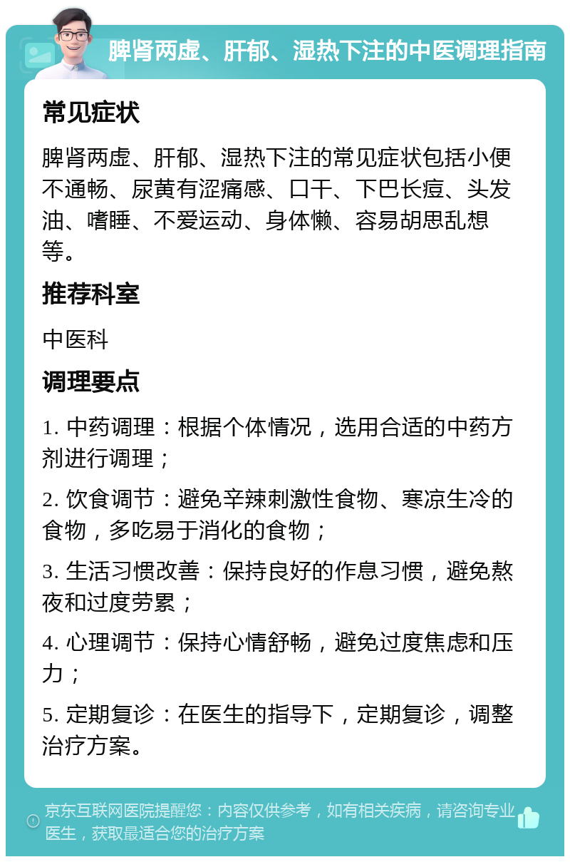 脾肾两虚、肝郁、湿热下注的中医调理指南 常见症状 脾肾两虚、肝郁、湿热下注的常见症状包括小便不通畅、尿黄有涩痛感、口干、下巴长痘、头发油、嗜睡、不爱运动、身体懒、容易胡思乱想等。 推荐科室 中医科 调理要点 1. 中药调理：根据个体情况，选用合适的中药方剂进行调理； 2. 饮食调节：避免辛辣刺激性食物、寒凉生冷的食物，多吃易于消化的食物； 3. 生活习惯改善：保持良好的作息习惯，避免熬夜和过度劳累； 4. 心理调节：保持心情舒畅，避免过度焦虑和压力； 5. 定期复诊：在医生的指导下，定期复诊，调整治疗方案。