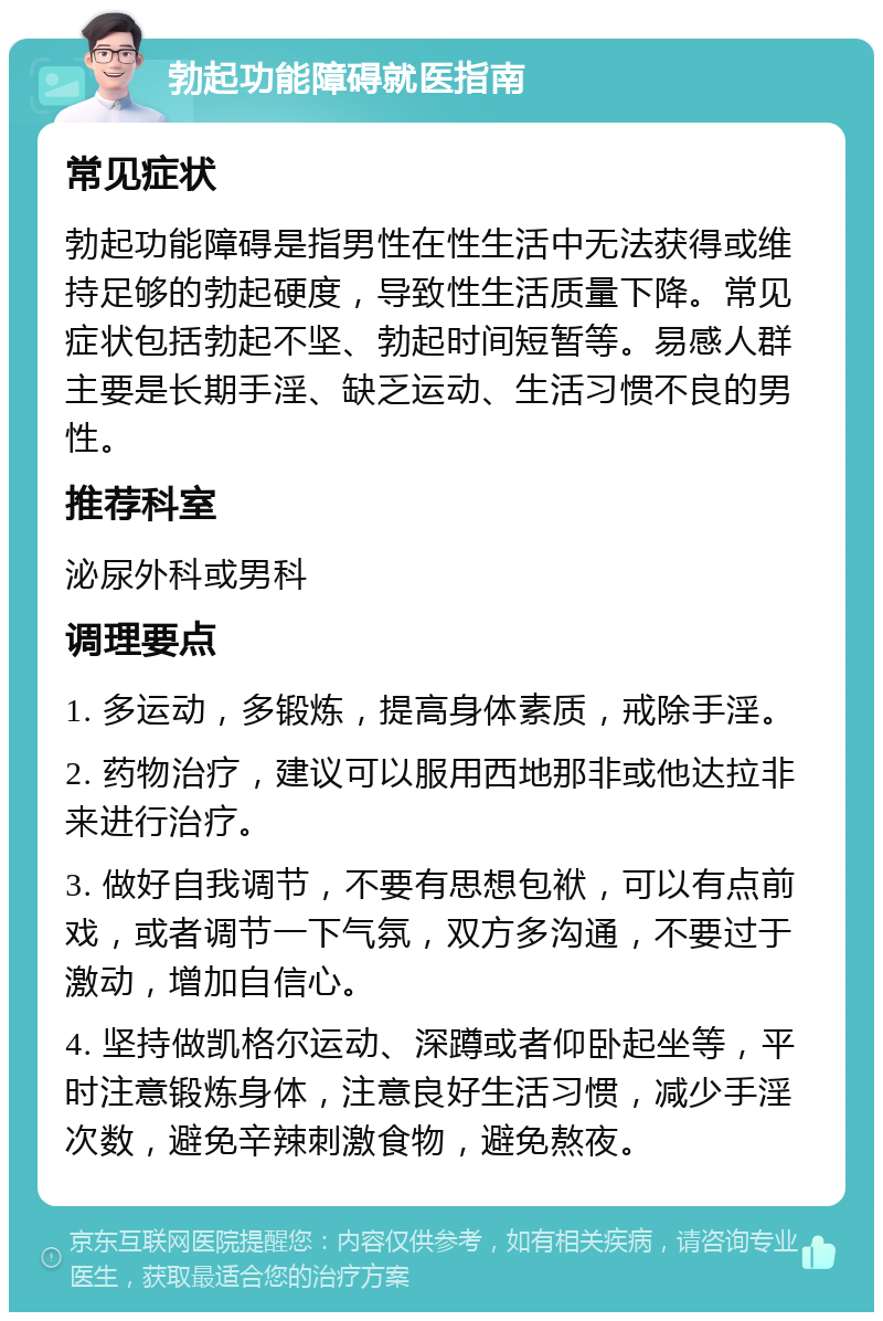 勃起功能障碍就医指南 常见症状 勃起功能障碍是指男性在性生活中无法获得或维持足够的勃起硬度，导致性生活质量下降。常见症状包括勃起不坚、勃起时间短暂等。易感人群主要是长期手淫、缺乏运动、生活习惯不良的男性。 推荐科室 泌尿外科或男科 调理要点 1. 多运动，多锻炼，提高身体素质，戒除手淫。 2. 药物治疗，建议可以服用西地那非或他达拉非来进行治疗。 3. 做好自我调节，不要有思想包袱，可以有点前戏，或者调节一下气氛，双方多沟通，不要过于激动，增加自信心。 4. 坚持做凯格尔运动、深蹲或者仰卧起坐等，平时注意锻炼身体，注意良好生活习惯，减少手淫次数，避免辛辣刺激食物，避免熬夜。