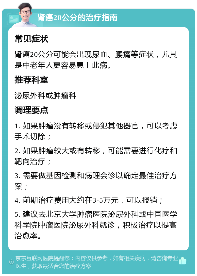 肾癌20公分的治疗指南 常见症状 肾癌20公分可能会出现尿血、腰痛等症状，尤其是中老年人更容易患上此病。 推荐科室 泌尿外科或肿瘤科 调理要点 1. 如果肿瘤没有转移或侵犯其他器官，可以考虑手术切除； 2. 如果肿瘤较大或有转移，可能需要进行化疗和靶向治疗； 3. 需要做基因检测和病理会诊以确定最佳治疗方案； 4. 前期治疗费用大约在3-5万元，可以报销； 5. 建议去北京大学肿瘤医院泌尿外科或中国医学科学院肿瘤医院泌尿外科就诊，积极治疗以提高治愈率。