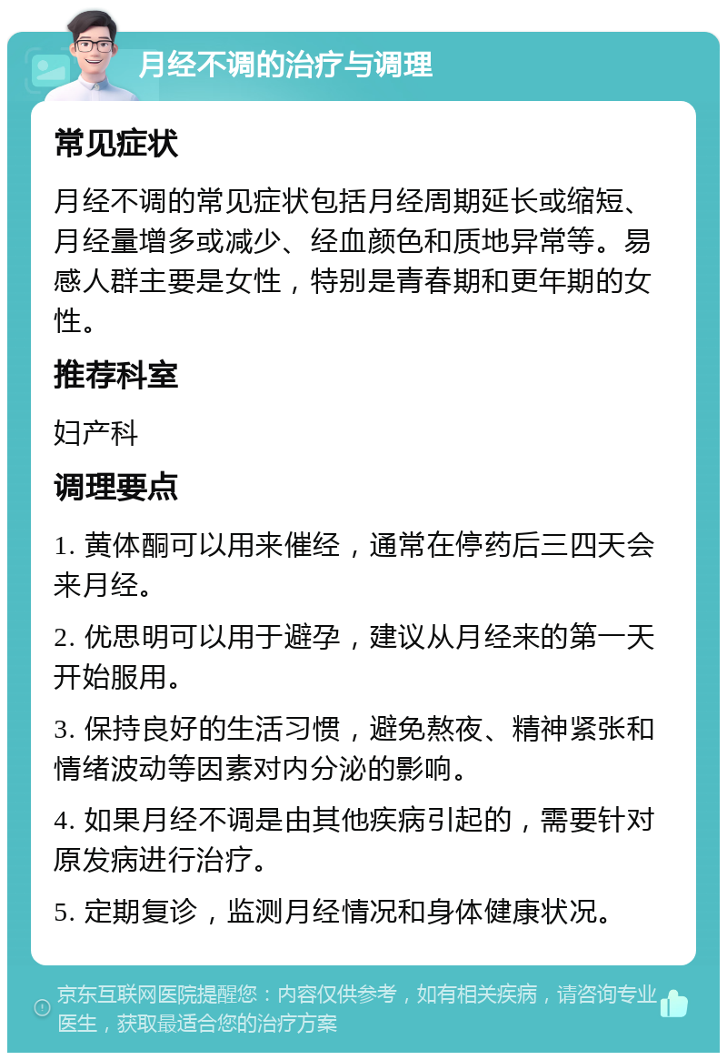 月经不调的治疗与调理 常见症状 月经不调的常见症状包括月经周期延长或缩短、月经量增多或减少、经血颜色和质地异常等。易感人群主要是女性，特别是青春期和更年期的女性。 推荐科室 妇产科 调理要点 1. 黄体酮可以用来催经，通常在停药后三四天会来月经。 2. 优思明可以用于避孕，建议从月经来的第一天开始服用。 3. 保持良好的生活习惯，避免熬夜、精神紧张和情绪波动等因素对内分泌的影响。 4. 如果月经不调是由其他疾病引起的，需要针对原发病进行治疗。 5. 定期复诊，监测月经情况和身体健康状况。