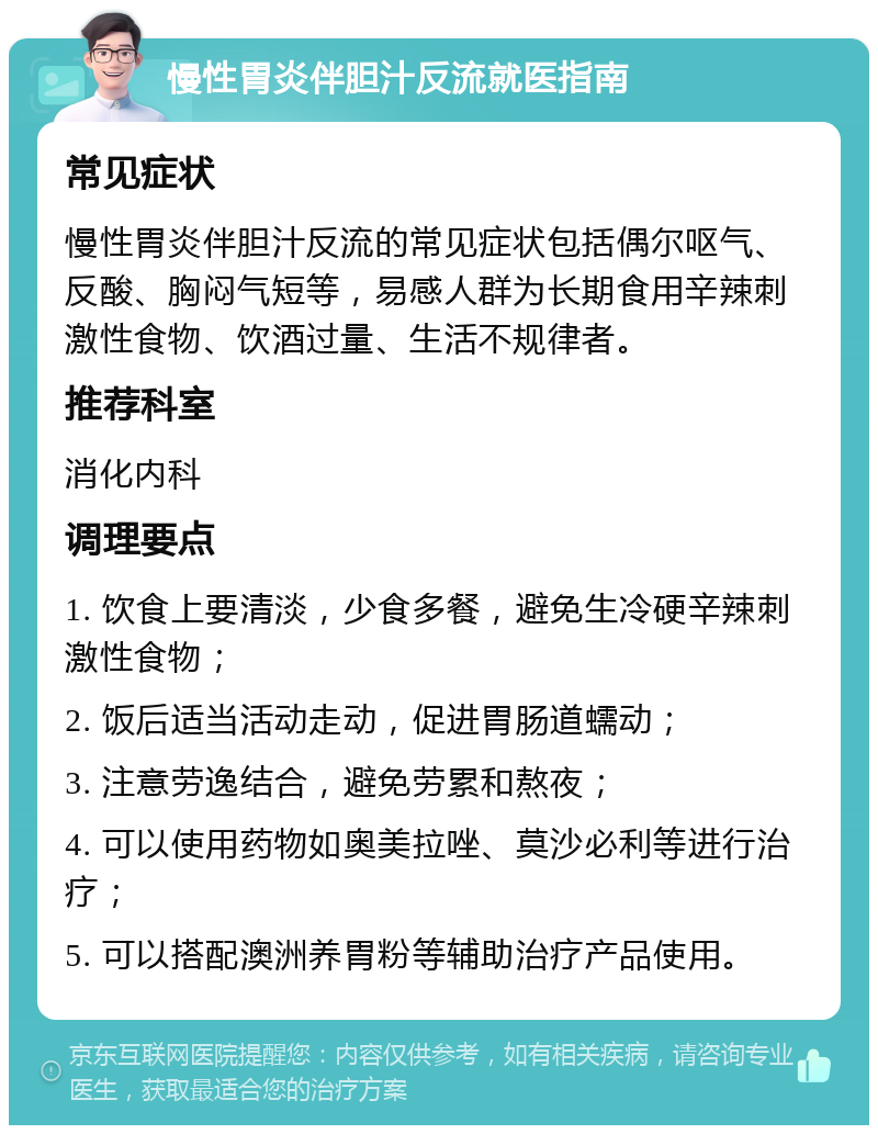 慢性胃炎伴胆汁反流就医指南 常见症状 慢性胃炎伴胆汁反流的常见症状包括偶尔呕气、反酸、胸闷气短等，易感人群为长期食用辛辣刺激性食物、饮酒过量、生活不规律者。 推荐科室 消化内科 调理要点 1. 饮食上要清淡，少食多餐，避免生冷硬辛辣刺激性食物； 2. 饭后适当活动走动，促进胃肠道蠕动； 3. 注意劳逸结合，避免劳累和熬夜； 4. 可以使用药物如奥美拉唑、莫沙必利等进行治疗； 5. 可以搭配澳洲养胃粉等辅助治疗产品使用。