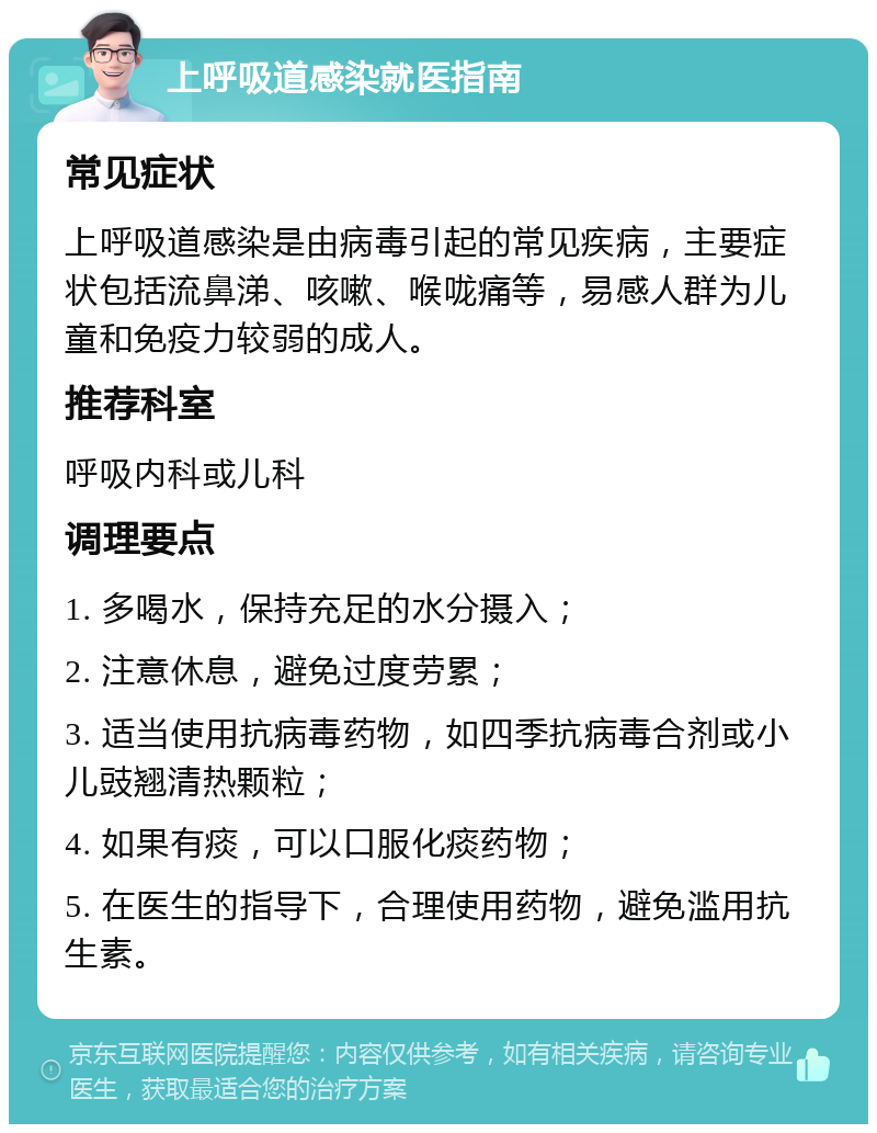 上呼吸道感染就医指南 常见症状 上呼吸道感染是由病毒引起的常见疾病，主要症状包括流鼻涕、咳嗽、喉咙痛等，易感人群为儿童和免疫力较弱的成人。 推荐科室 呼吸内科或儿科 调理要点 1. 多喝水，保持充足的水分摄入； 2. 注意休息，避免过度劳累； 3. 适当使用抗病毒药物，如四季抗病毒合剂或小儿豉翘清热颗粒； 4. 如果有痰，可以口服化痰药物； 5. 在医生的指导下，合理使用药物，避免滥用抗生素。