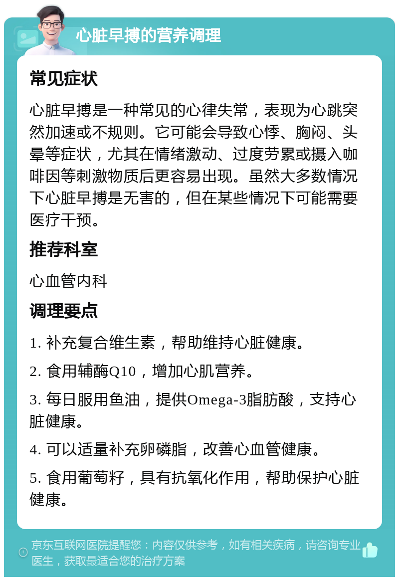 心脏早搏的营养调理 常见症状 心脏早搏是一种常见的心律失常，表现为心跳突然加速或不规则。它可能会导致心悸、胸闷、头晕等症状，尤其在情绪激动、过度劳累或摄入咖啡因等刺激物质后更容易出现。虽然大多数情况下心脏早搏是无害的，但在某些情况下可能需要医疗干预。 推荐科室 心血管内科 调理要点 1. 补充复合维生素，帮助维持心脏健康。 2. 食用辅酶Q10，增加心肌营养。 3. 每日服用鱼油，提供Omega-3脂肪酸，支持心脏健康。 4. 可以适量补充卵磷脂，改善心血管健康。 5. 食用葡萄籽，具有抗氧化作用，帮助保护心脏健康。