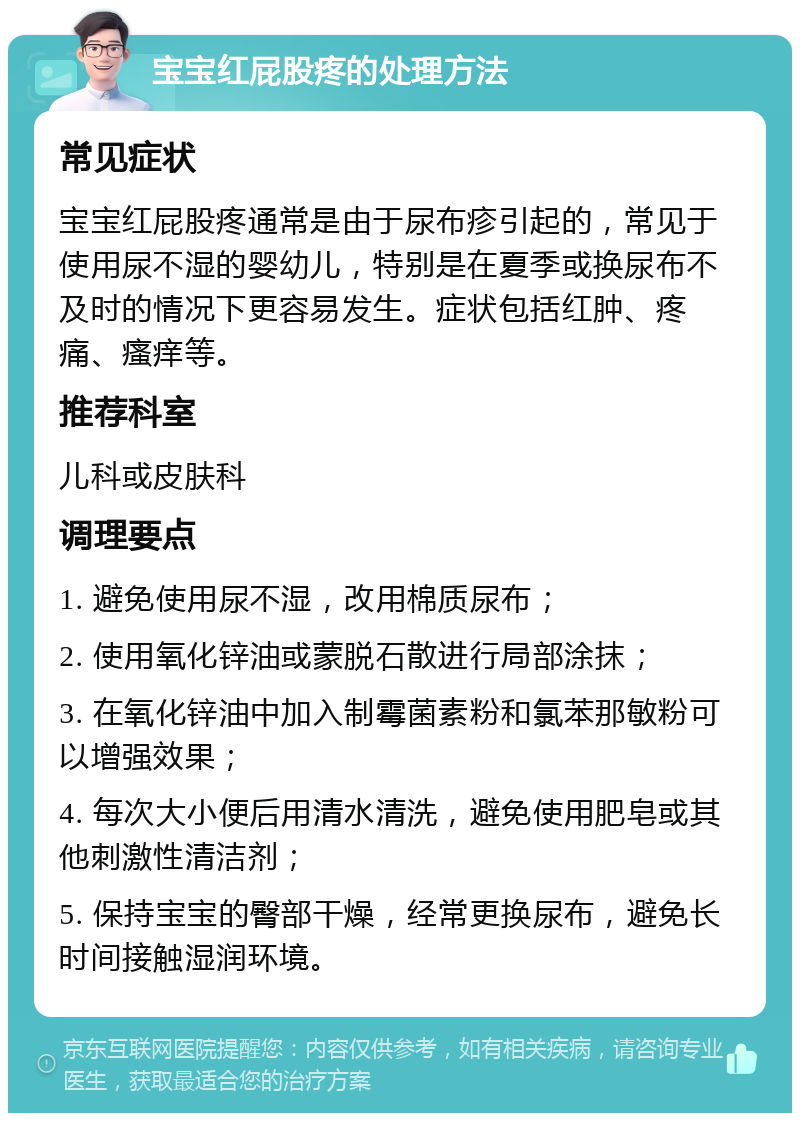 宝宝红屁股疼的处理方法 常见症状 宝宝红屁股疼通常是由于尿布疹引起的，常见于使用尿不湿的婴幼儿，特别是在夏季或换尿布不及时的情况下更容易发生。症状包括红肿、疼痛、瘙痒等。 推荐科室 儿科或皮肤科 调理要点 1. 避免使用尿不湿，改用棉质尿布； 2. 使用氧化锌油或蒙脱石散进行局部涂抹； 3. 在氧化锌油中加入制霉菌素粉和氯苯那敏粉可以增强效果； 4. 每次大小便后用清水清洗，避免使用肥皂或其他刺激性清洁剂； 5. 保持宝宝的臀部干燥，经常更换尿布，避免长时间接触湿润环境。