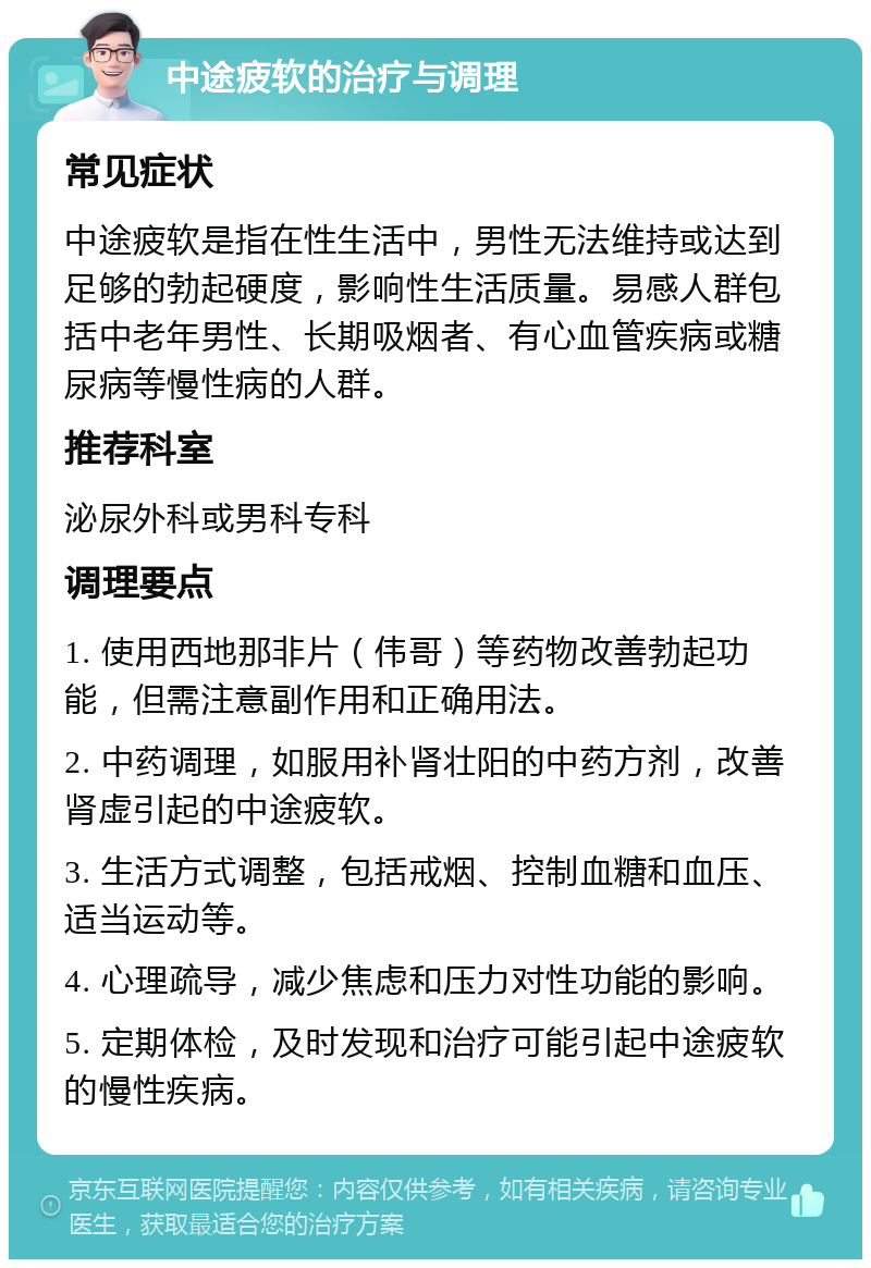 中途疲软的治疗与调理 常见症状 中途疲软是指在性生活中，男性无法维持或达到足够的勃起硬度，影响性生活质量。易感人群包括中老年男性、长期吸烟者、有心血管疾病或糖尿病等慢性病的人群。 推荐科室 泌尿外科或男科专科 调理要点 1. 使用西地那非片（伟哥）等药物改善勃起功能，但需注意副作用和正确用法。 2. 中药调理，如服用补肾壮阳的中药方剂，改善肾虚引起的中途疲软。 3. 生活方式调整，包括戒烟、控制血糖和血压、适当运动等。 4. 心理疏导，减少焦虑和压力对性功能的影响。 5. 定期体检，及时发现和治疗可能引起中途疲软的慢性疾病。