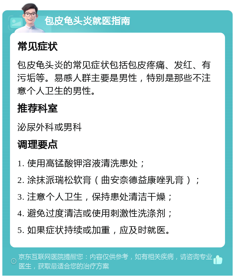 包皮龟头炎就医指南 常见症状 包皮龟头炎的常见症状包括包皮疼痛、发红、有污垢等。易感人群主要是男性，特别是那些不注意个人卫生的男性。 推荐科室 泌尿外科或男科 调理要点 1. 使用高锰酸钾溶液清洗患处； 2. 涂抹派瑞松软膏（曲安奈德益康唑乳膏）； 3. 注意个人卫生，保持患处清洁干燥； 4. 避免过度清洁或使用刺激性洗涤剂； 5. 如果症状持续或加重，应及时就医。