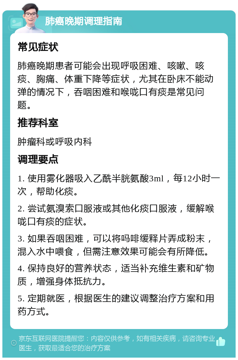 肺癌晚期调理指南 常见症状 肺癌晚期患者可能会出现呼吸困难、咳嗽、咳痰、胸痛、体重下降等症状，尤其在卧床不能动弹的情况下，吞咽困难和喉咙口有痰是常见问题。 推荐科室 肿瘤科或呼吸内科 调理要点 1. 使用雾化器吸入乙酰半胱氨酸3ml，每12小时一次，帮助化痰。 2. 尝试氨溴索口服液或其他化痰口服液，缓解喉咙口有痰的症状。 3. 如果吞咽困难，可以将吗啡缓释片弄成粉末，混入水中喂食，但需注意效果可能会有所降低。 4. 保持良好的营养状态，适当补充维生素和矿物质，增强身体抵抗力。 5. 定期就医，根据医生的建议调整治疗方案和用药方式。