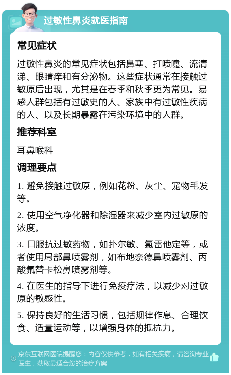 过敏性鼻炎就医指南 常见症状 过敏性鼻炎的常见症状包括鼻塞、打喷嚏、流清涕、眼睛痒和有分泌物。这些症状通常在接触过敏原后出现，尤其是在春季和秋季更为常见。易感人群包括有过敏史的人、家族中有过敏性疾病的人、以及长期暴露在污染环境中的人群。 推荐科室 耳鼻喉科 调理要点 1. 避免接触过敏原，例如花粉、灰尘、宠物毛发等。 2. 使用空气净化器和除湿器来减少室内过敏原的浓度。 3. 口服抗过敏药物，如扑尔敏、氯雷他定等，或者使用局部鼻喷雾剂，如布地奈德鼻喷雾剂、丙酸氟替卡松鼻喷雾剂等。 4. 在医生的指导下进行免疫疗法，以减少对过敏原的敏感性。 5. 保持良好的生活习惯，包括规律作息、合理饮食、适量运动等，以增强身体的抵抗力。