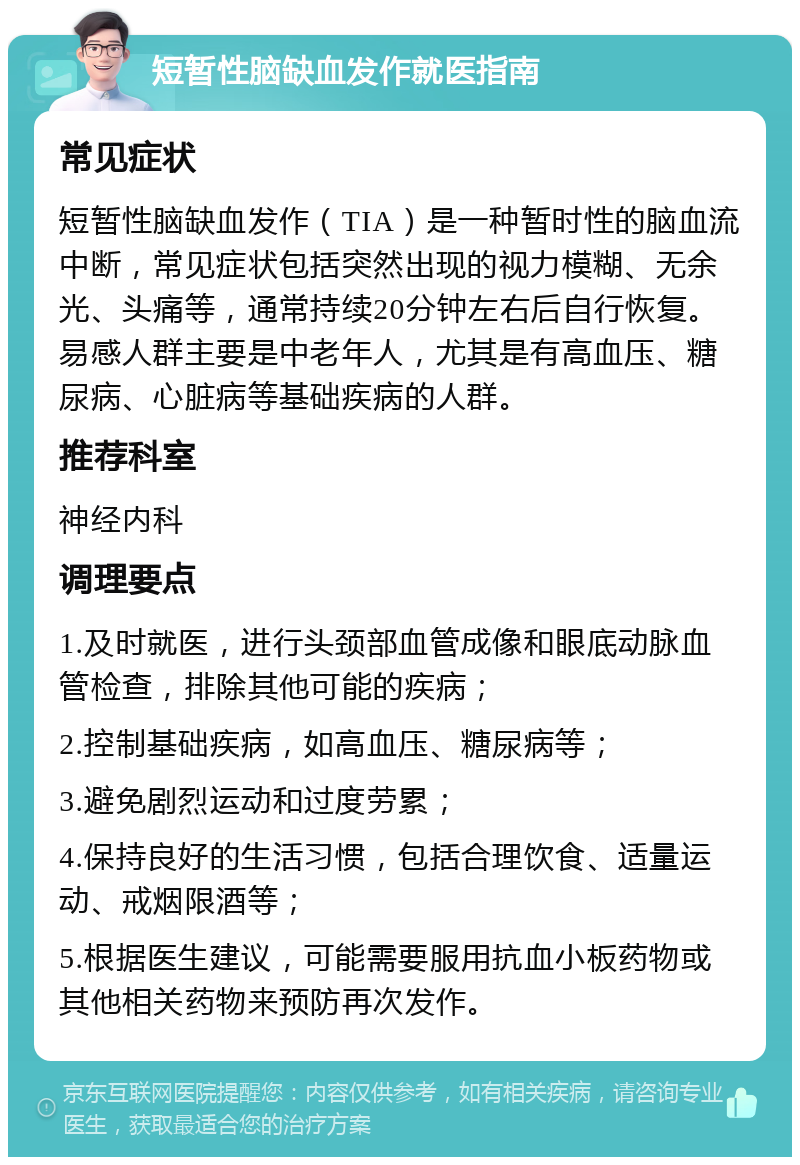 短暂性脑缺血发作就医指南 常见症状 短暂性脑缺血发作（TIA）是一种暂时性的脑血流中断，常见症状包括突然出现的视力模糊、无余光、头痛等，通常持续20分钟左右后自行恢复。易感人群主要是中老年人，尤其是有高血压、糖尿病、心脏病等基础疾病的人群。 推荐科室 神经内科 调理要点 1.及时就医，进行头颈部血管成像和眼底动脉血管检查，排除其他可能的疾病； 2.控制基础疾病，如高血压、糖尿病等； 3.避免剧烈运动和过度劳累； 4.保持良好的生活习惯，包括合理饮食、适量运动、戒烟限酒等； 5.根据医生建议，可能需要服用抗血小板药物或其他相关药物来预防再次发作。