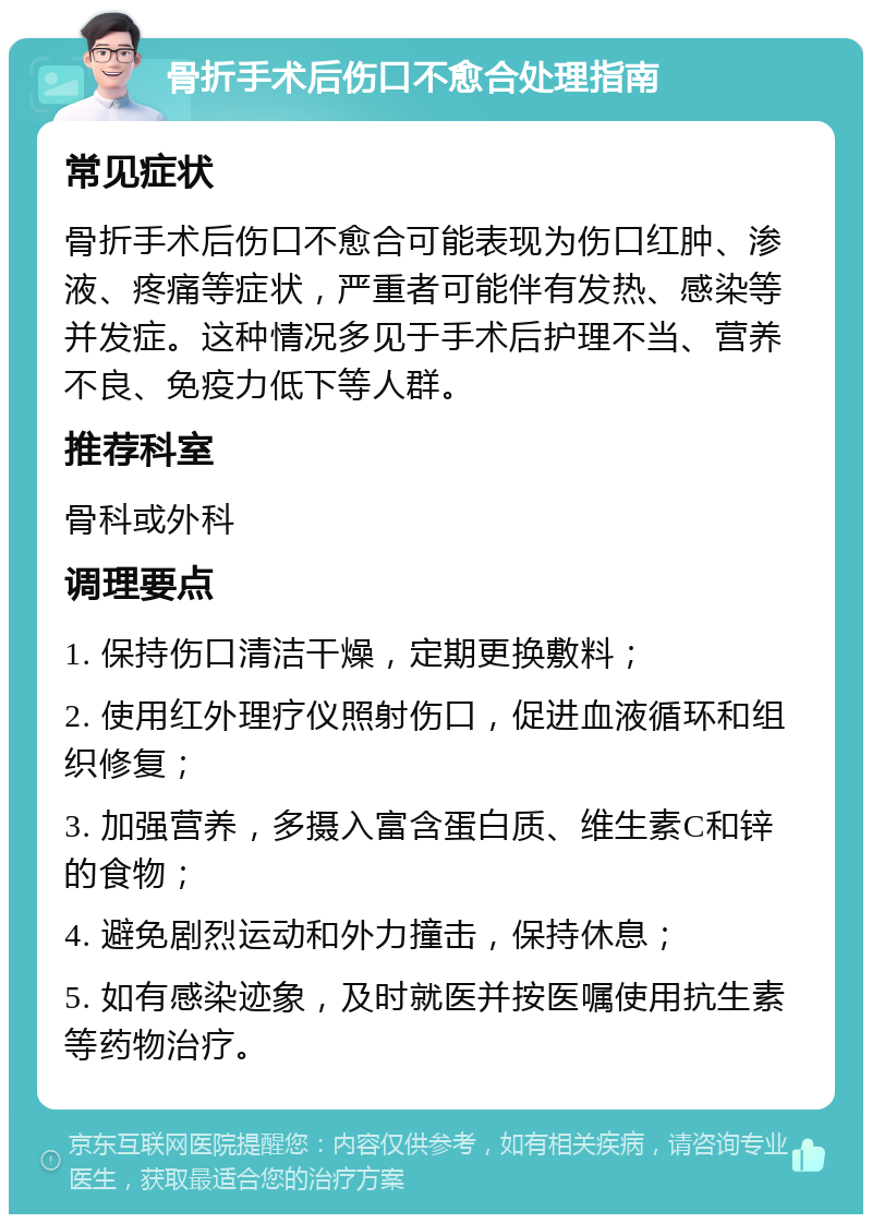 骨折手术后伤口不愈合处理指南 常见症状 骨折手术后伤口不愈合可能表现为伤口红肿、渗液、疼痛等症状，严重者可能伴有发热、感染等并发症。这种情况多见于手术后护理不当、营养不良、免疫力低下等人群。 推荐科室 骨科或外科 调理要点 1. 保持伤口清洁干燥，定期更换敷料； 2. 使用红外理疗仪照射伤口，促进血液循环和组织修复； 3. 加强营养，多摄入富含蛋白质、维生素C和锌的食物； 4. 避免剧烈运动和外力撞击，保持休息； 5. 如有感染迹象，及时就医并按医嘱使用抗生素等药物治疗。