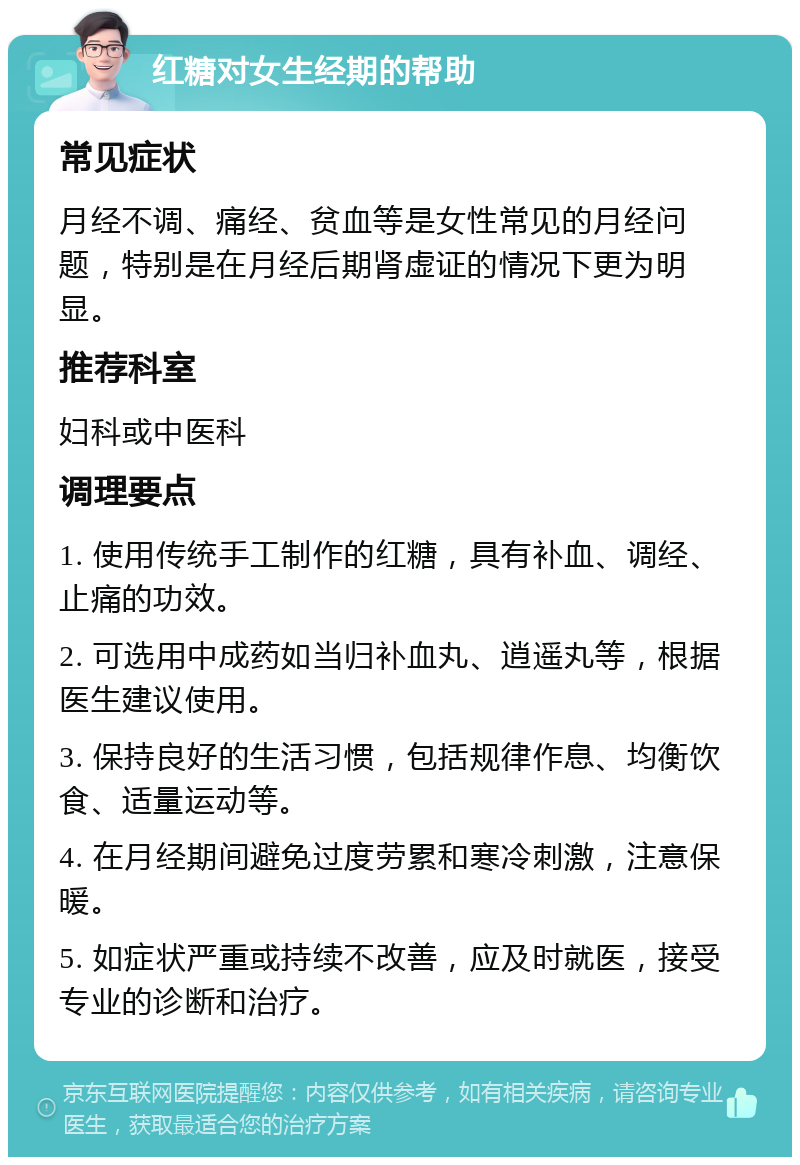 红糖对女生经期的帮助 常见症状 月经不调、痛经、贫血等是女性常见的月经问题，特别是在月经后期肾虚证的情况下更为明显。 推荐科室 妇科或中医科 调理要点 1. 使用传统手工制作的红糖，具有补血、调经、止痛的功效。 2. 可选用中成药如当归补血丸、逍遥丸等，根据医生建议使用。 3. 保持良好的生活习惯，包括规律作息、均衡饮食、适量运动等。 4. 在月经期间避免过度劳累和寒冷刺激，注意保暖。 5. 如症状严重或持续不改善，应及时就医，接受专业的诊断和治疗。