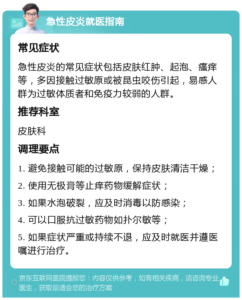 急性皮炎就医指南 常见症状 急性皮炎的常见症状包括皮肤红肿、起泡、瘙痒等，多因接触过敏原或被昆虫咬伤引起，易感人群为过敏体质者和免疫力较弱的人群。 推荐科室 皮肤科 调理要点 1. 避免接触可能的过敏原，保持皮肤清洁干燥； 2. 使用无极膏等止痒药物缓解症状； 3. 如果水泡破裂，应及时消毒以防感染； 4. 可以口服抗过敏药物如扑尔敏等； 5. 如果症状严重或持续不退，应及时就医并遵医嘱进行治疗。