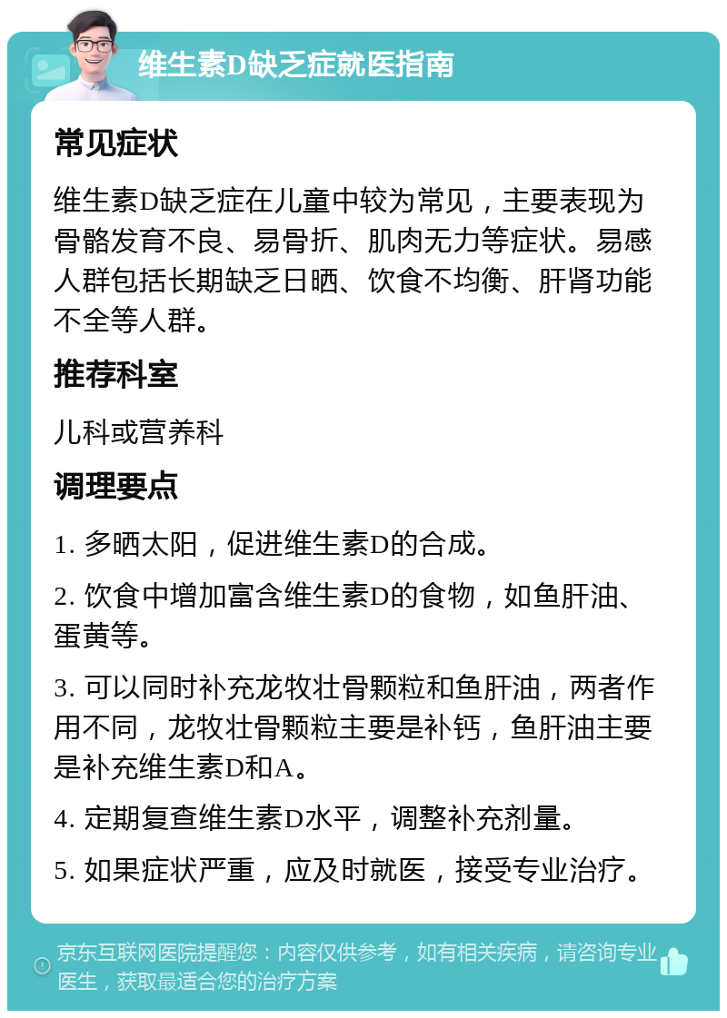 维生素D缺乏症就医指南 常见症状 维生素D缺乏症在儿童中较为常见，主要表现为骨骼发育不良、易骨折、肌肉无力等症状。易感人群包括长期缺乏日晒、饮食不均衡、肝肾功能不全等人群。 推荐科室 儿科或营养科 调理要点 1. 多晒太阳，促进维生素D的合成。 2. 饮食中增加富含维生素D的食物，如鱼肝油、蛋黄等。 3. 可以同时补充龙牧壮骨颗粒和鱼肝油，两者作用不同，龙牧壮骨颗粒主要是补钙，鱼肝油主要是补充维生素D和A。 4. 定期复查维生素D水平，调整补充剂量。 5. 如果症状严重，应及时就医，接受专业治疗。