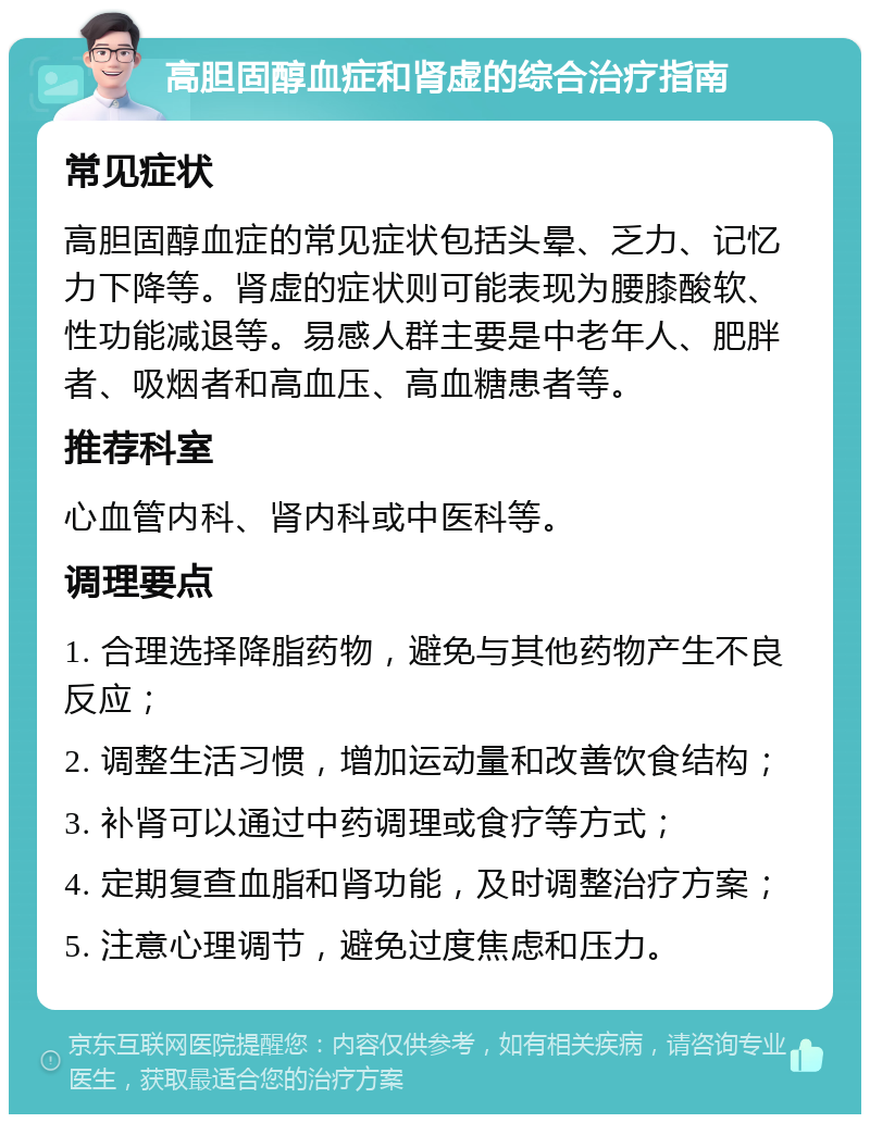 高胆固醇血症和肾虚的综合治疗指南 常见症状 高胆固醇血症的常见症状包括头晕、乏力、记忆力下降等。肾虚的症状则可能表现为腰膝酸软、性功能减退等。易感人群主要是中老年人、肥胖者、吸烟者和高血压、高血糖患者等。 推荐科室 心血管内科、肾内科或中医科等。 调理要点 1. 合理选择降脂药物，避免与其他药物产生不良反应； 2. 调整生活习惯，增加运动量和改善饮食结构； 3. 补肾可以通过中药调理或食疗等方式； 4. 定期复查血脂和肾功能，及时调整治疗方案； 5. 注意心理调节，避免过度焦虑和压力。