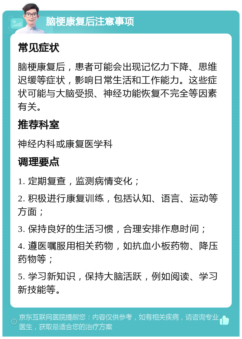 脑梗康复后注意事项 常见症状 脑梗康复后，患者可能会出现记忆力下降、思维迟缓等症状，影响日常生活和工作能力。这些症状可能与大脑受损、神经功能恢复不完全等因素有关。 推荐科室 神经内科或康复医学科 调理要点 1. 定期复查，监测病情变化； 2. 积极进行康复训练，包括认知、语言、运动等方面； 3. 保持良好的生活习惯，合理安排作息时间； 4. 遵医嘱服用相关药物，如抗血小板药物、降压药物等； 5. 学习新知识，保持大脑活跃，例如阅读、学习新技能等。