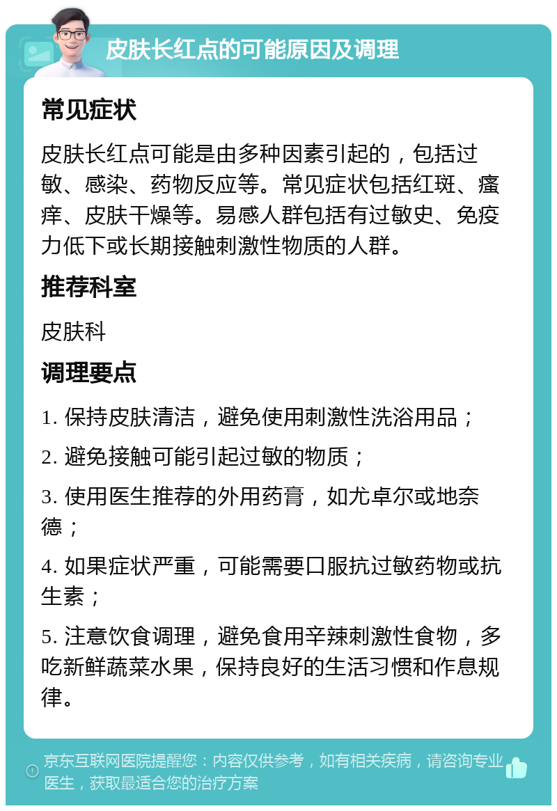 皮肤长红点的可能原因及调理 常见症状 皮肤长红点可能是由多种因素引起的，包括过敏、感染、药物反应等。常见症状包括红斑、瘙痒、皮肤干燥等。易感人群包括有过敏史、免疫力低下或长期接触刺激性物质的人群。 推荐科室 皮肤科 调理要点 1. 保持皮肤清洁，避免使用刺激性洗浴用品； 2. 避免接触可能引起过敏的物质； 3. 使用医生推荐的外用药膏，如尤卓尔或地奈德； 4. 如果症状严重，可能需要口服抗过敏药物或抗生素； 5. 注意饮食调理，避免食用辛辣刺激性食物，多吃新鲜蔬菜水果，保持良好的生活习惯和作息规律。