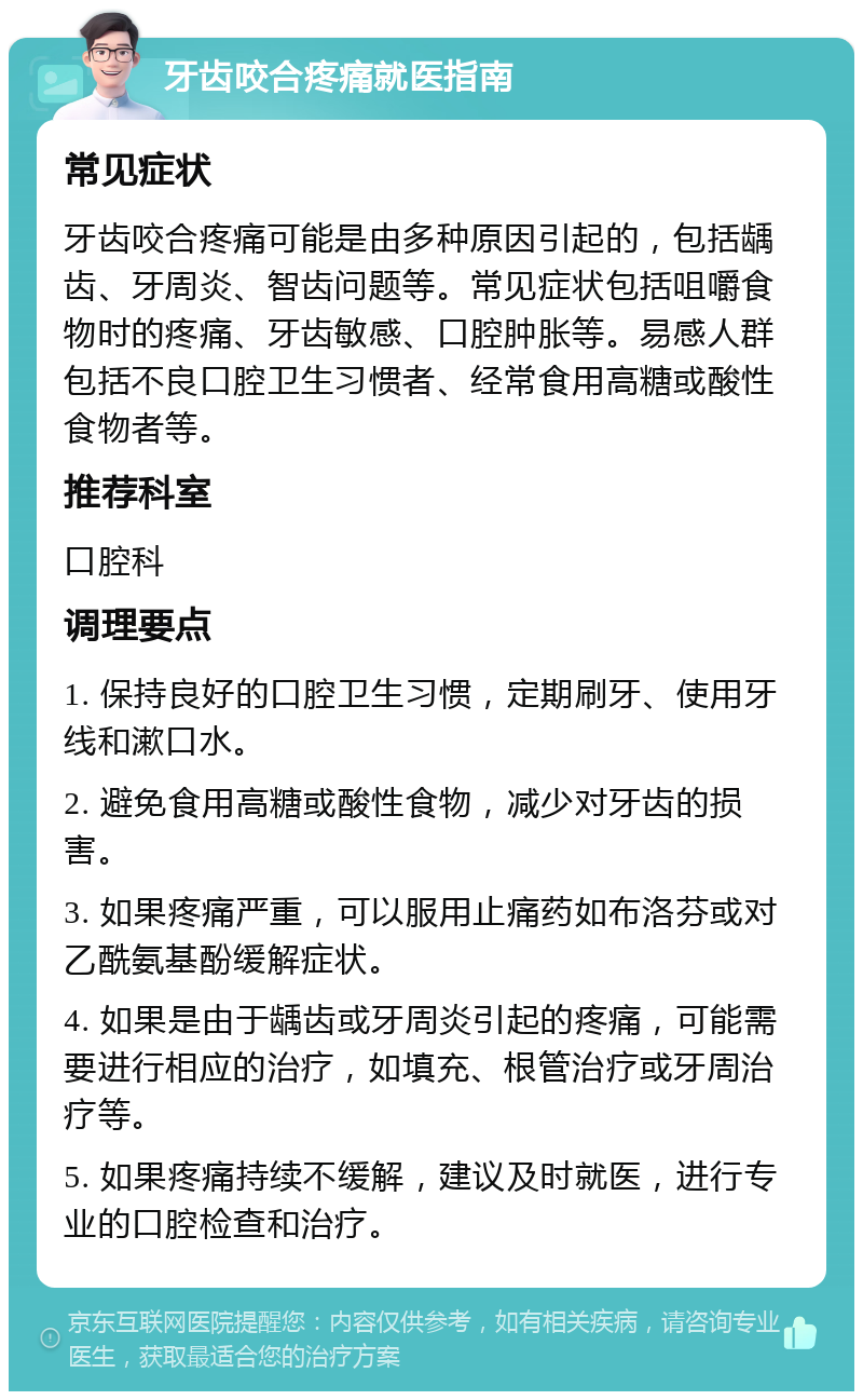 牙齿咬合疼痛就医指南 常见症状 牙齿咬合疼痛可能是由多种原因引起的，包括龋齿、牙周炎、智齿问题等。常见症状包括咀嚼食物时的疼痛、牙齿敏感、口腔肿胀等。易感人群包括不良口腔卫生习惯者、经常食用高糖或酸性食物者等。 推荐科室 口腔科 调理要点 1. 保持良好的口腔卫生习惯，定期刷牙、使用牙线和漱口水。 2. 避免食用高糖或酸性食物，减少对牙齿的损害。 3. 如果疼痛严重，可以服用止痛药如布洛芬或对乙酰氨基酚缓解症状。 4. 如果是由于龋齿或牙周炎引起的疼痛，可能需要进行相应的治疗，如填充、根管治疗或牙周治疗等。 5. 如果疼痛持续不缓解，建议及时就医，进行专业的口腔检查和治疗。