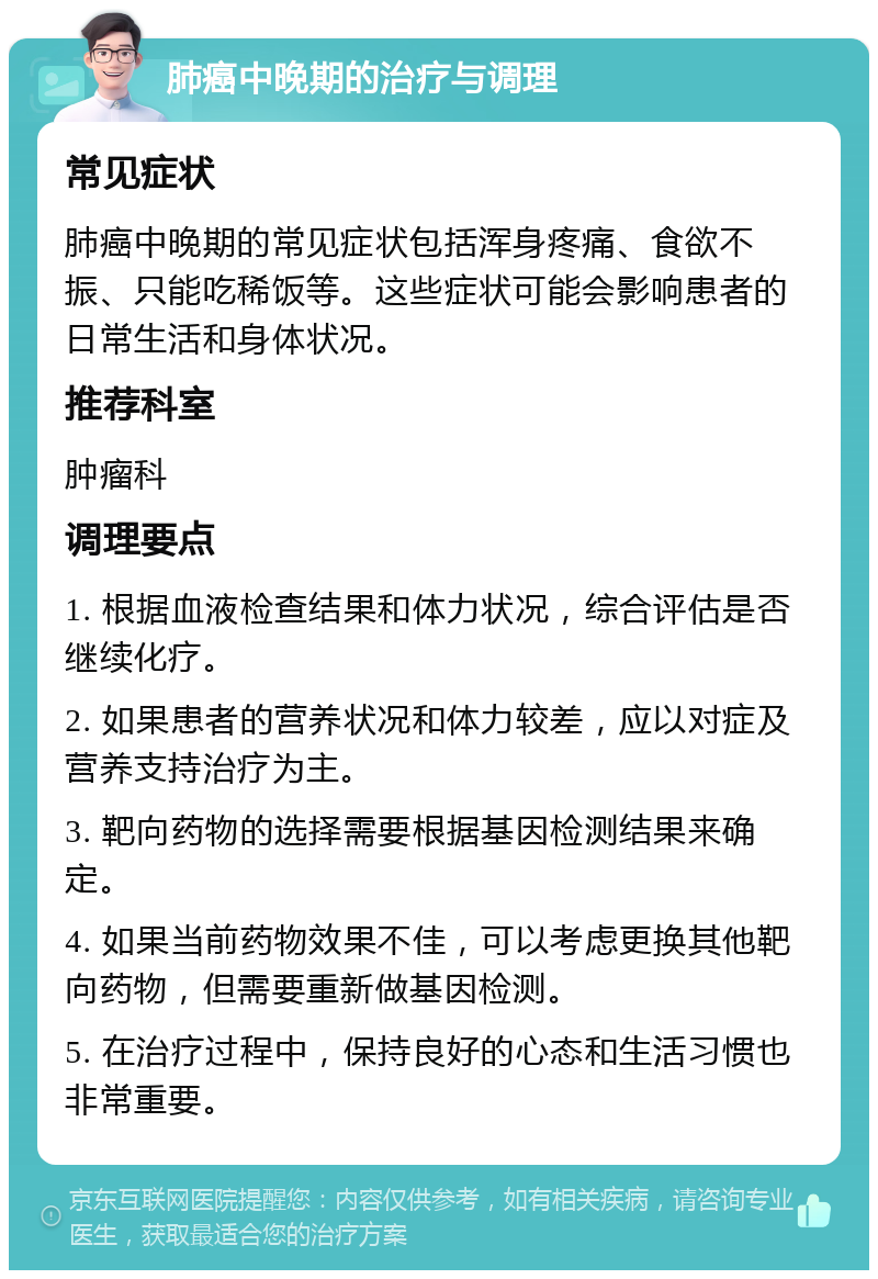 肺癌中晚期的治疗与调理 常见症状 肺癌中晚期的常见症状包括浑身疼痛、食欲不振、只能吃稀饭等。这些症状可能会影响患者的日常生活和身体状况。 推荐科室 肿瘤科 调理要点 1. 根据血液检查结果和体力状况，综合评估是否继续化疗。 2. 如果患者的营养状况和体力较差，应以对症及营养支持治疗为主。 3. 靶向药物的选择需要根据基因检测结果来确定。 4. 如果当前药物效果不佳，可以考虑更换其他靶向药物，但需要重新做基因检测。 5. 在治疗过程中，保持良好的心态和生活习惯也非常重要。