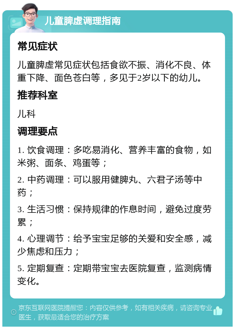 儿童脾虚调理指南 常见症状 儿童脾虚常见症状包括食欲不振、消化不良、体重下降、面色苍白等，多见于2岁以下的幼儿。 推荐科室 儿科 调理要点 1. 饮食调理：多吃易消化、营养丰富的食物，如米粥、面条、鸡蛋等； 2. 中药调理：可以服用健脾丸、六君子汤等中药； 3. 生活习惯：保持规律的作息时间，避免过度劳累； 4. 心理调节：给予宝宝足够的关爱和安全感，减少焦虑和压力； 5. 定期复查：定期带宝宝去医院复查，监测病情变化。