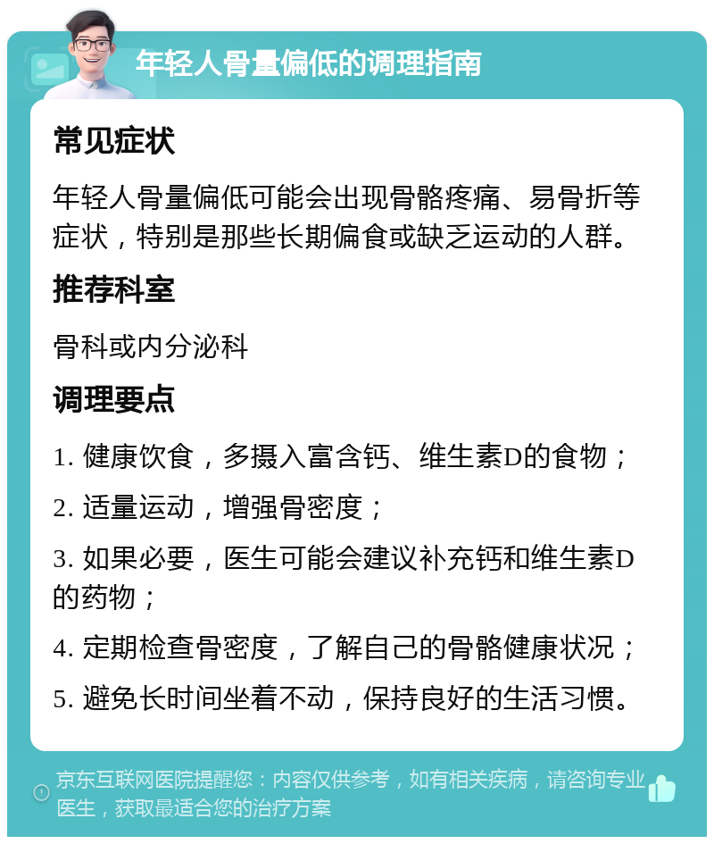 年轻人骨量偏低的调理指南 常见症状 年轻人骨量偏低可能会出现骨骼疼痛、易骨折等症状，特别是那些长期偏食或缺乏运动的人群。 推荐科室 骨科或内分泌科 调理要点 1. 健康饮食，多摄入富含钙、维生素D的食物； 2. 适量运动，增强骨密度； 3. 如果必要，医生可能会建议补充钙和维生素D的药物； 4. 定期检查骨密度，了解自己的骨骼健康状况； 5. 避免长时间坐着不动，保持良好的生活习惯。