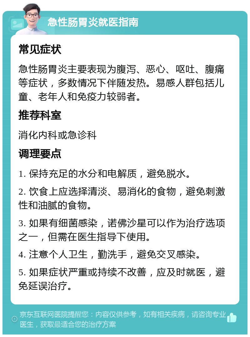 急性肠胃炎就医指南 常见症状 急性肠胃炎主要表现为腹泻、恶心、呕吐、腹痛等症状，多数情况下伴随发热。易感人群包括儿童、老年人和免疫力较弱者。 推荐科室 消化内科或急诊科 调理要点 1. 保持充足的水分和电解质，避免脱水。 2. 饮食上应选择清淡、易消化的食物，避免刺激性和油腻的食物。 3. 如果有细菌感染，诺佛沙星可以作为治疗选项之一，但需在医生指导下使用。 4. 注意个人卫生，勤洗手，避免交叉感染。 5. 如果症状严重或持续不改善，应及时就医，避免延误治疗。