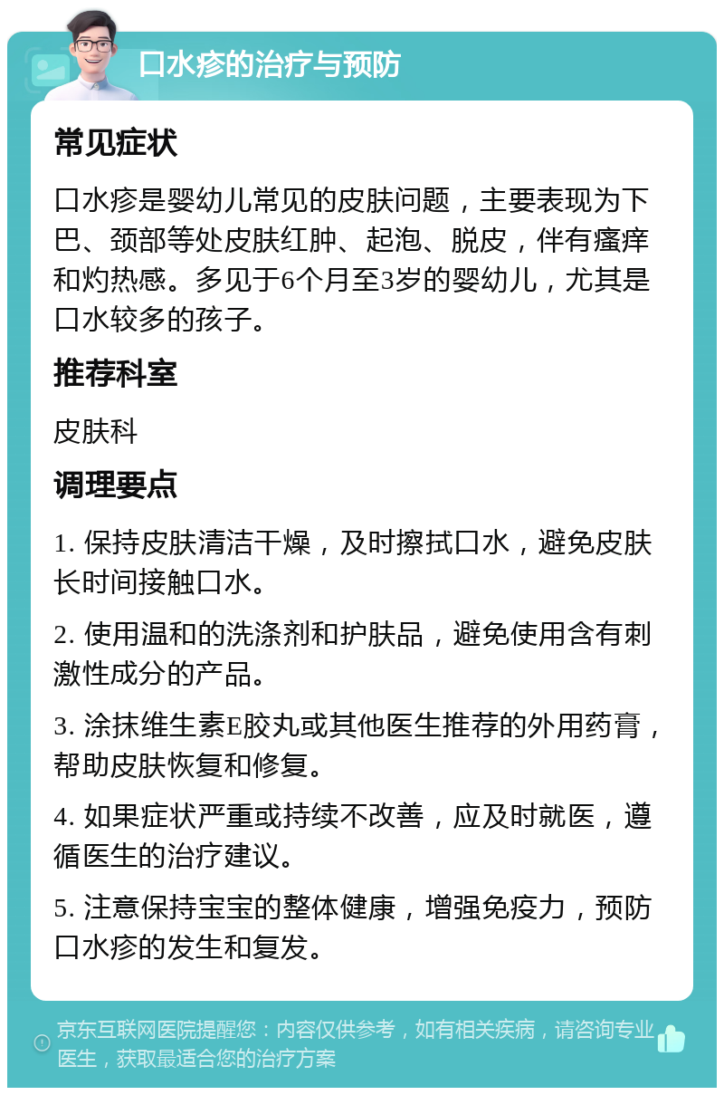 口水疹的治疗与预防 常见症状 口水疹是婴幼儿常见的皮肤问题，主要表现为下巴、颈部等处皮肤红肿、起泡、脱皮，伴有瘙痒和灼热感。多见于6个月至3岁的婴幼儿，尤其是口水较多的孩子。 推荐科室 皮肤科 调理要点 1. 保持皮肤清洁干燥，及时擦拭口水，避免皮肤长时间接触口水。 2. 使用温和的洗涤剂和护肤品，避免使用含有刺激性成分的产品。 3. 涂抹维生素E胶丸或其他医生推荐的外用药膏，帮助皮肤恢复和修复。 4. 如果症状严重或持续不改善，应及时就医，遵循医生的治疗建议。 5. 注意保持宝宝的整体健康，增强免疫力，预防口水疹的发生和复发。