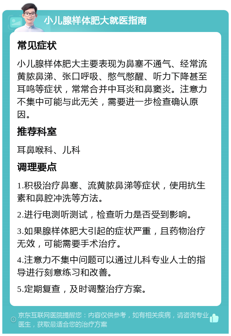 小儿腺样体肥大就医指南 常见症状 小儿腺样体肥大主要表现为鼻塞不通气、经常流黄脓鼻涕、张口呼吸、憋气憋醒、听力下降甚至耳鸣等症状，常常合并中耳炎和鼻窦炎。注意力不集中可能与此无关，需要进一步检查确认原因。 推荐科室 耳鼻喉科、儿科 调理要点 1.积极治疗鼻塞、流黄脓鼻涕等症状，使用抗生素和鼻腔冲洗等方法。 2.进行电测听测试，检查听力是否受到影响。 3.如果腺样体肥大引起的症状严重，且药物治疗无效，可能需要手术治疗。 4.注意力不集中问题可以通过儿科专业人士的指导进行刻意练习和改善。 5.定期复查，及时调整治疗方案。