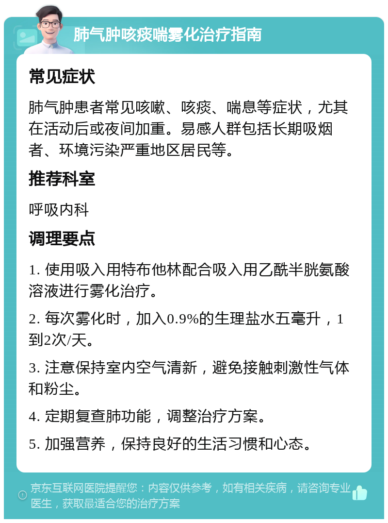 肺气肿咳痰喘雾化治疗指南 常见症状 肺气肿患者常见咳嗽、咳痰、喘息等症状，尤其在活动后或夜间加重。易感人群包括长期吸烟者、环境污染严重地区居民等。 推荐科室 呼吸内科 调理要点 1. 使用吸入用特布他林配合吸入用乙酰半胱氨酸溶液进行雾化治疗。 2. 每次雾化时，加入0.9%的生理盐水五毫升，1到2次/天。 3. 注意保持室内空气清新，避免接触刺激性气体和粉尘。 4. 定期复查肺功能，调整治疗方案。 5. 加强营养，保持良好的生活习惯和心态。