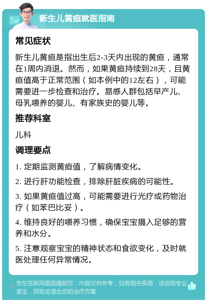 新生儿黄疸就医指南 常见症状 新生儿黄疸是指出生后2-3天内出现的黄疸，通常在1周内消退。然而，如果黄疸持续到28天，且黄疸值高于正常范围（如本例中的12左右），可能需要进一步检查和治疗。易感人群包括早产儿、母乳喂养的婴儿、有家族史的婴儿等。 推荐科室 儿科 调理要点 1. 定期监测黄疸值，了解病情变化。 2. 进行肝功能检查，排除肝脏疾病的可能性。 3. 如果黄疸值过高，可能需要进行光疗或药物治疗（如苯巴比妥）。 4. 维持良好的喂养习惯，确保宝宝摄入足够的营养和水分。 5. 注意观察宝宝的精神状态和食欲变化，及时就医处理任何异常情况。