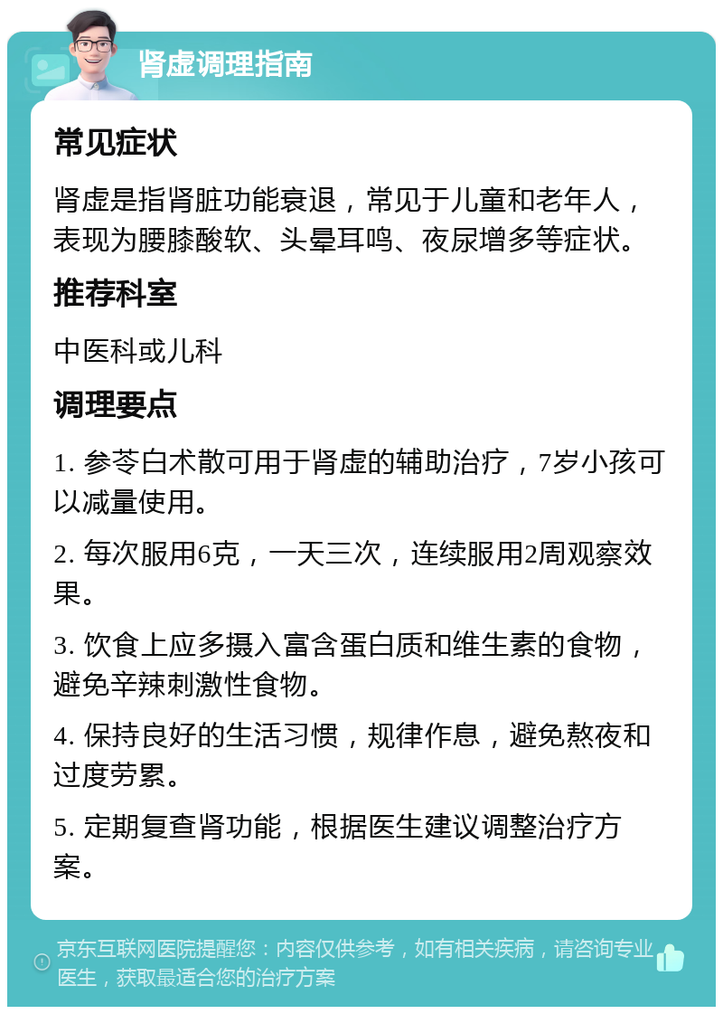 肾虚调理指南 常见症状 肾虚是指肾脏功能衰退，常见于儿童和老年人，表现为腰膝酸软、头晕耳鸣、夜尿增多等症状。 推荐科室 中医科或儿科 调理要点 1. 参苓白术散可用于肾虚的辅助治疗，7岁小孩可以减量使用。 2. 每次服用6克，一天三次，连续服用2周观察效果。 3. 饮食上应多摄入富含蛋白质和维生素的食物，避免辛辣刺激性食物。 4. 保持良好的生活习惯，规律作息，避免熬夜和过度劳累。 5. 定期复查肾功能，根据医生建议调整治疗方案。