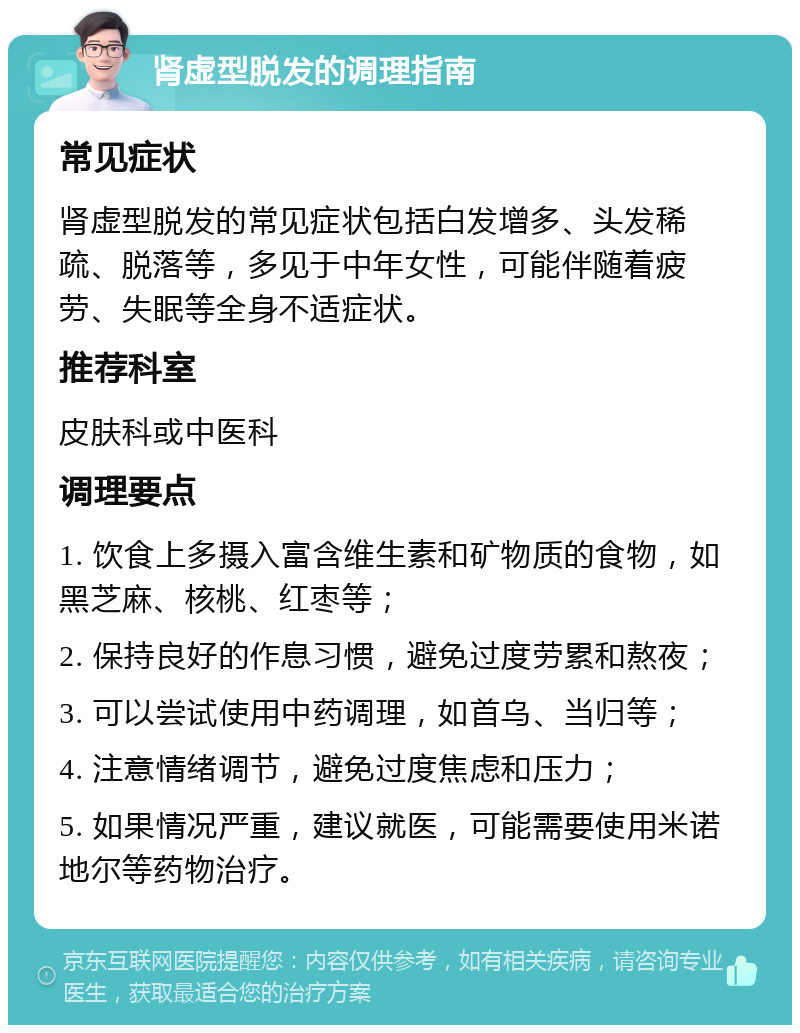 肾虚型脱发的调理指南 常见症状 肾虚型脱发的常见症状包括白发增多、头发稀疏、脱落等，多见于中年女性，可能伴随着疲劳、失眠等全身不适症状。 推荐科室 皮肤科或中医科 调理要点 1. 饮食上多摄入富含维生素和矿物质的食物，如黑芝麻、核桃、红枣等； 2. 保持良好的作息习惯，避免过度劳累和熬夜； 3. 可以尝试使用中药调理，如首乌、当归等； 4. 注意情绪调节，避免过度焦虑和压力； 5. 如果情况严重，建议就医，可能需要使用米诺地尔等药物治疗。