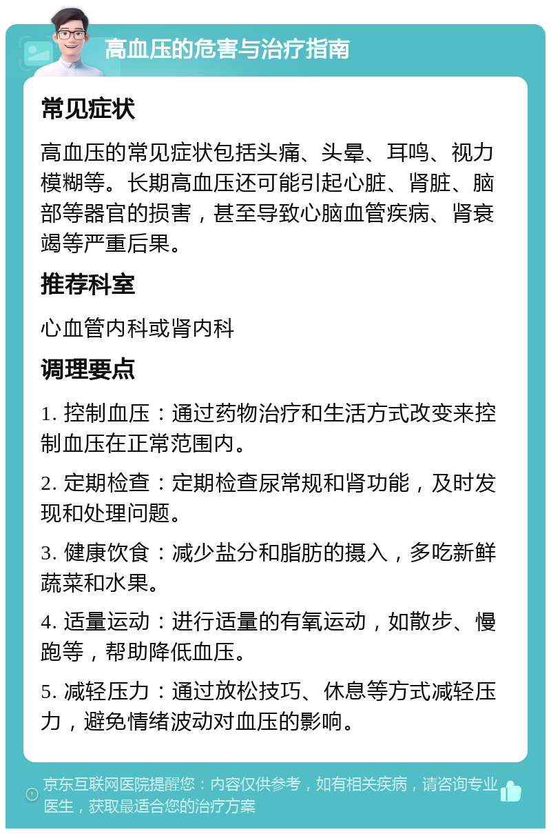 高血压的危害与治疗指南 常见症状 高血压的常见症状包括头痛、头晕、耳鸣、视力模糊等。长期高血压还可能引起心脏、肾脏、脑部等器官的损害，甚至导致心脑血管疾病、肾衰竭等严重后果。 推荐科室 心血管内科或肾内科 调理要点 1. 控制血压：通过药物治疗和生活方式改变来控制血压在正常范围内。 2. 定期检查：定期检查尿常规和肾功能，及时发现和处理问题。 3. 健康饮食：减少盐分和脂肪的摄入，多吃新鲜蔬菜和水果。 4. 适量运动：进行适量的有氧运动，如散步、慢跑等，帮助降低血压。 5. 减轻压力：通过放松技巧、休息等方式减轻压力，避免情绪波动对血压的影响。