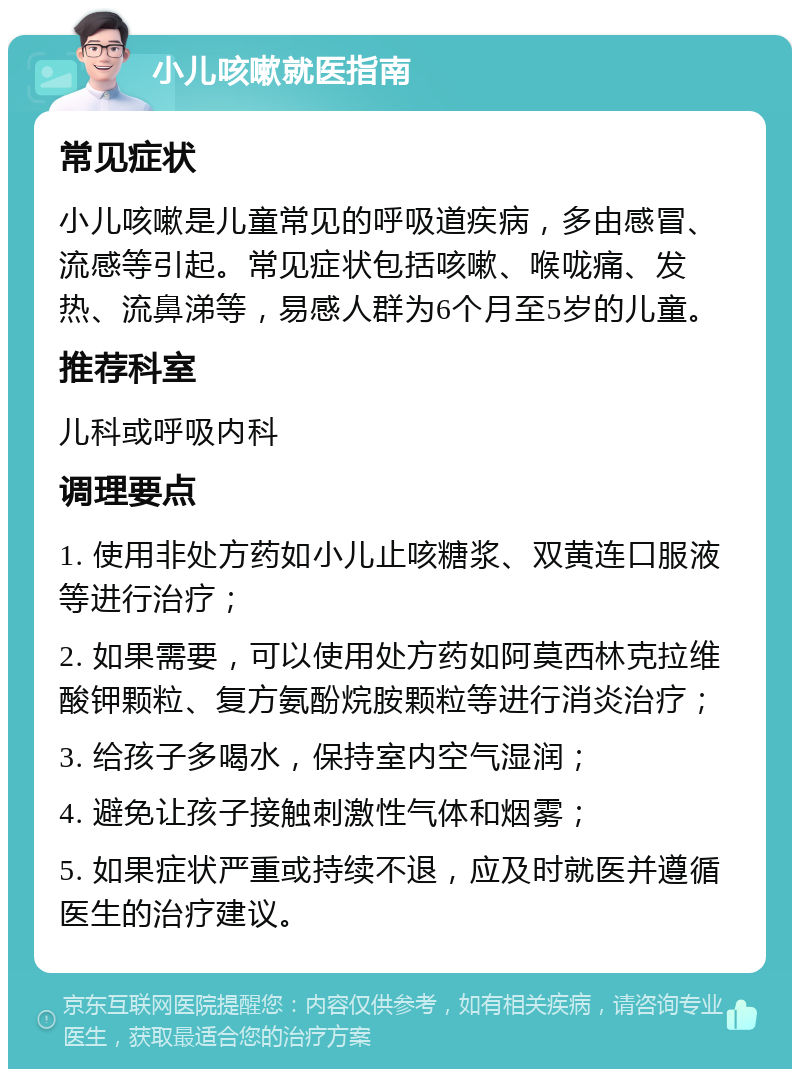 小儿咳嗽就医指南 常见症状 小儿咳嗽是儿童常见的呼吸道疾病，多由感冒、流感等引起。常见症状包括咳嗽、喉咙痛、发热、流鼻涕等，易感人群为6个月至5岁的儿童。 推荐科室 儿科或呼吸内科 调理要点 1. 使用非处方药如小儿止咳糖浆、双黄连口服液等进行治疗； 2. 如果需要，可以使用处方药如阿莫西林克拉维酸钾颗粒、复方氨酚烷胺颗粒等进行消炎治疗； 3. 给孩子多喝水，保持室内空气湿润； 4. 避免让孩子接触刺激性气体和烟雾； 5. 如果症状严重或持续不退，应及时就医并遵循医生的治疗建议。